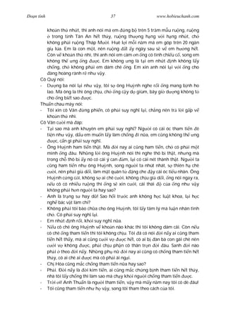 Ðo n tình                                 37                      www.hobieuchanh.com


         kho n th nh t, thì anh nói má em            ng b trên 5 tr m m u ru ng, ru ng
            trong t nh Tân An h t th y, ru ng th ng h ng v i h ng nh t, ch
         không ph i ru ng Tháp M i. Huê l i m i n m má em góp trên 20 ngàn
         gi lúa. Em là con m t, nên ru ng t y ngày sau s v em h ng h t.
         Còn v kho n th nhì, thì anh nói em cám n ng có tình chi u c , song em
         không th ng ng              c. Em không ng là t i em nh t nh không l y
         ch ng, ch không ph i em dám chê ng. Em xin anh nói l i v i ng cho
           àng hoàng rành r nh v y.
      Cô Quý nói:
      -        ng ba nói l i nh v y, tôi s ông Hu nh nghe r i ng mang b nh ho
         lao. Mà ông la thì ông ch u, ch ng c y d giùm, bây gi d ng không t
         cho ng bi t sao          c.
      Thu n chau mày nói:
      - Tôi xin cô Vân         ng phi n, cô ph i suy ngh l i, ch ng nên tr l i g p v
         kho n th nhì.
      Cô Vân c i mà áp:
      -     i sao mà anh khuyên em ph i suy ngh ? Ng i có cái óc tham ti n ê
         ti n nh v y, d u em mu n l y làm ch ng i n a, em c ng không th ng
               c, c n gì ph i suy ngh .
      - Ông Hu nh ham ti n th t. Mà             i nay ai c ng ham ti n, ch có ph i m t
         mình ng âu. Nh ng l i ông Hu nh nói thì nghe thô b th t, nh ng mà
         trong ch thô b y nó có cái ý can m, l i có cái nét thành th t. Ng i ta
            ng ham ti n nh ông Hu nh, song ng i ta nhút nhát, s thiên h chê
              i, nên ph i gi d i, làm m t quân t         ng che y cái óc ti u nhân. Ông
         Hu nh c ng c i, không s ai chê c i, không ch u gi d i, ng nói ngay ra,
            u cô có nhi u ru ng thì ng s xin c i, cái thái              c a ng nh v y
         không ph i h n ng i ta hay sao?
      - Anh là tr ng s hay d ! Sao h i tr c anh không h c lu t khoa, l i h c
         ngh bác v t làm chi?
      - Không ph i tôi bào ch a cho ông Hu nh, tôi l y tâm lý mà lu n nhân tình
         ch . Cô ph i suy ngh l i.
      - Em nh t nh r i, kh i suy ngh n a.
      -      u cô chê ông Hu nh v kho n nào khác thì tôi không dám cãi. Còn n u
         cô chê ng tham ti n thì tôi không ch u. Tôi ã có nói i n y ai c ng tham
         ti n h t th y, mà ai c ng c i v            c h t, có ai b àn bà con gái chê nên
              i v không         c, ph i ch u ph n cô thân tr n       i âu. Sanh     i nào
         ph i theo i n y. Nh ng ph n                 i nay ai c ng có ch ng tham ti n h t
         th y, có ai chê ai       c mà cô ph i ái ng i.
      - Ch Hòa c ng m c ch ng tham ti n n a hay sao?
      - Ph i. Ð i n y là        i kim ti n, ai c ng m c ch ng b nh tham ti n h t th y,
         nhà tôi l y ch ng thì làm sao mà ch y kh i ng i ch ng tham ti n             c.
      - Tr i i! Anh Thu n là ng i tham ti n, v y mà m y n m nay tôi có dè âu!
      - Tôi c ng tham ti n nh h v y, song tôi tham theo cách c a tôi.
 