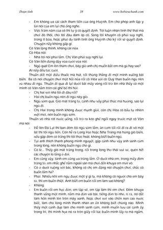 Ðo n tình                                38                     www.hobieuchanh.com


      -   Em không a cái cách tham ti n c a ông Hu nh. Em cho phép anh l p y
            i nói c a em l i cho ng nghe.
      - Vi c tr m n m c a cô thì t ý cô quy t nh. Tôi lu n nhân tình th thái mà
          ch i ó thôi, ch tôi âu dám ép cô. Song tôi khuyên cô ph i suy ngh ,
          trong ít b a, ho c ph i d tánh tình ông Hu nh cho k r i s quy t nh.
          Chuy n n y không g p gì.
      Cô Vân l ng thinh, không cãi n a.
      Cô Hòa nói:
      - Nhà tôi nói ph i l m. Ch Vân ph i suy ngh l i.
      Cô Vân li n ng d y v a c i v a nói:
      - Ng quá! Em lên th m ch i, bây gi anh ch mu n b t em mà g hay sao?
      Ai n y u t c c i.
      Thu n       t m t     u thu c mà hút, r i th ng th ng i m t mình xu ng bãi
bi n. Ba cô nói chuy n ch i m t h i n a r i cô Hòa v i cô Quý than bu n ng nên
   nhau i ng . Thu n i qua i l i d i bãi m y vòng r i tr lên nhà th y có m t
mình cô Vân n m trên cái gh b thì h i:
      - Ch hai v i nhà tôi i âu r i?
      - Hai ch bu n ng nên i ng nãy gi .
      - Ng s m quá. Gió mát tr ng t , c nh nh v y ph i th c mà h ng, sao l i
          ng i.
      - Ch Hai trong mình không            c m nh gi i, còn ch Hòa có b u t nhiên
              t m i, nên bu n ng s m.
      Thu n vô nhà rót n c u ng, r i tr ra kéo gh ng i ngay tr c m t cô Vân
mà nói:
      -        lên Ðà L t thì ban êm tôi ng s m l m, n c m t i r i i ra i vô m t
          lát thì tôi ng li n. Còn h ra Long H i ho c Nha Trang mà h ng gió bi n,
             u g p êm có tr ng thì tôi th c hoài, không bi t bu n ng .
      -      i anh thích thanh phong minh nguy t, g p c nh nh v y anh sanh c m
         trong lòng, nên không bu n ng ch gì.
      - Có l ... Th y gió mát tr ng trong, r i trong lòng th thái vui v , quên h t
         các chuy n lo l ng       i.
      - Em c ng v y, tánh em c ng a tr ng l m. d i nhà em, trong m y êm
         tr ng t , em nh c gh n m ngoài sân mà ch i n khuya em m i vô.
      - Cô d i ru ng v i bác, không có ch em ng nói chuy n ch i, ch c cô
         bu n l m h ?
      - Ph i. Nhi u khi em ng           c m t ý gì l , mà không có ng i cho em bày
            , thì em bu n thi t. Anh bi t em bu n r i em làm sao không?
      - Không.
      - Em bu n r i em h c         n, em t p v , em t p làm thi em ch i. Ðêm khuya
         thanh v ng m t mình, n m mà          n vài bài, ti ng n to nh , r r , nó d t
         tâm h n mình lên trên mây xanh, ho c ch i v i vào ch n non cao n c
         bi c, làm cho lòng mình thanh nhàn an n không bi t ch ng nào. Mình
         th y m t c nh p làm cho mình sanh c m, mình mu n l u cái c nh y
         trong trí, thì mình h a nó ra trên gi y r i lúc bu n mình l y ra mà ng m,
 