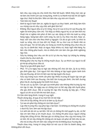 Ðo n tình                                   39                       www.hobieuchanh.com


         làm nh v y c ng          cho mình th thái h t bu n. Mình th y m t vi c gì
         nó làm cho mình c m xúc trong lòng, mình t ra thành m t bài thi              ngâm
         nga ch i, thi t là thú l m. Nh em làm nh v y nên em ít bu n.
      - Tâm h n m thu t!
      - Anh là ng i ham làm n, ngh a là ng i a th c hành, anh th y tâm h n
              m ng c a em nh v y ch c anh ghét l m h ?
      - Không. M i ng i u có ý trí riêng, mà ý trí c a cô là ý trí cao th ng, tôi
         nghe tôi kính ph c l m ch . Tôi th y có nhi u ng i h có cái tâm h n m
         thu t mà vì nghèo nên ph i i làm c c xác ng có ti n mà nuôi s s ng
         hàng ngày. Song ban êm r nh rang, h còn l m th c mà                     n, ho c v ,
         ho c vi t v n ch i cho tho thích ý nguy n. Cô ã có gi r nh, l i kh i lo
         nuôi s s ng, n u cô trao d i m thu t, thì s ch i c a cô thanh nhã và
            u ích quá. Tôi r t ti c ph n trong x mình h không ch u ch i nh cô
            y, h c     ánh bài, ho c cá ng a, ho c khiêu v , ho c ng i nhà hàng, h
         làm cho ch ng ph i bu n, mà có nhi u khi còn làm cho gia ình nghiêng
         ng n a.
      -      u h không ch i nh em thì có l t i cha m ho c t i ch ng h không
         mu n cho h ch i cách ó.
      - Không ph i cha m hay là ch ng mu n                 c. S    a thích c a ng i ta d
         gì mà ép u ng        c âu cô.
      - Hay là t i gia ình giáo d c?
      - Ph i. Trí ý ta ngày nay sa ngã vào nh ng ch ch i ê ti n, y là t i thi u
         gia ình giáo d c. Con ng i h i nh không ai t p luy n giùm tánh tình
         cho cao th ng,        l n r i làm sao mà t p luy n cho         c.
      -      u v y trong n c mình c n ph i l p nhi u tr ng               luy n t p con gái
         cho có tánh tình cao th ng, cho bi t tôn tr ng gia ình, cho bi t                ng
         ph i mà i,       ng qu y mà tránh m i          c.
      - Tôi ao     c s y l m. Con gái c a mình ph i vào nh ng nhà tr ng y mà
         rèn t p trí não, thì ngày sau có ch ng m i có th xây p n n h nh phúc
         cho gia ình         c. Mà ai x ng lên l p nhà tr ng y bây gi ...? Ph i
         ng i có chí và có ti n thì m i làm        c...
      Cô Vân n m l ng thinh, trong trí suy ngh .
      Thu n ng d y, i qua i l i m t h i r i nói ti p:
      - Ch chi cô l y ch ng, thì có l cô làm s y              c?
      -     i sao em ph i l y ch ng em m i làm          c?
      -     p nhà tr ng nh v y ph i l p Sài Gòn. Cô không có ch ng thì cô ph i
           d i K S n, làm sao mà l p            c.
      -     i anh nói ó em s sai l m. H em có ch ng thì m t quy n t do, có th
         nào em làm theo ý em mu n             c. Có ch ng thì ph i          c ng i ch ng
            ng tâm ng chí kia. Mà bao gi có ch ng                c nh v y mà mong. Em
         có ti n, h em l y ch ng thì ch ng em nó bu c em ph i               ti n cho nó xài,
         ch nó có ch u cho em làm vi c công ích mà nó không               c h ng âu.
      Thu n chau mày, trong trí công nh n l i nói c a cô Vân là chánh áng, nên
không ph n i        c.
 