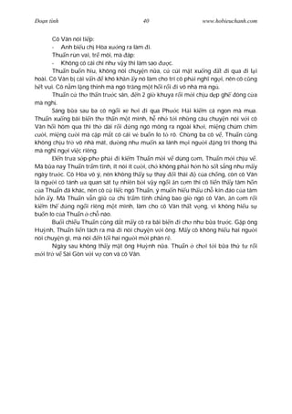 Ðo n tình                               40                    www.hobieuchanh.com


        Cô Vân nói ti p:
        - Anh bi u ch Hòa x ng ra làm i.
        Thu n rùn vai, tr môi, mà áp:
        - Không có cái chí nh v y thì làm sao      c.
        Thu n bu n hiu, không nói chuy n n a, c cúi m t xu ng t i qua i l i
hoài. Cô Vân b cái v n     khó kh n y nó làm cho trí cô ph i ngh ng i, nên cô c ng
   t vui. Cô n m l ng thinh mà ngó tr ng m t h i r i i vô nhà mà ng .
        Thu n c th th n tr c sân, n 2 gi khuya r i m i ch u d p gh óng c a
mà ngh .
        Sáng b a sau ba cô ng i xe h i i qua Ph c H i ki m cá ngon mà mua.
Thu n xu ng bãi bi n th th n m t mình, h nh t i nh ng câu chuy n nói v i cô
Vân h i hôm qua thì th dài r i       ng ngó mông ra ngoài kh i, mi ng chúm chím
     i, mi ng c i mà c p m t có cái v bu n lo t rõ. Ch ng ba cô v , Thu n c ng
không ch u tr vô nhà mát, d ng nh mu n xa lánh m i ng i ng trí thong th
mà ngh ng i vi c riêng.
           n tr a s p-ph ph i i ki m Thu n m i v dùng c m, Thu n m i ch u v .
Mà b a nay Thu n tr m t nh, ít nói ít c i, ch không ph i h n h s t s ng nh m y
ngày tr c. Cô Hòa vô ý, nên không th y s thay i thái          c a ch ng, còn cô Vân
là ng i có tánh a quan sát t nhiên b i v y ng i n c m thì cô li n th y tâm h n
   a Thu n ã khác, nên cô c li c ngó Thu n, ý mu n hi u th u ch kín áo c a tâm
   n y. Mà Thu n v n gi c ch tr m t nh ch ng bao gi ngó cô Vân, n c m r i
ki m th       ng ng i riêng m t mình, làm cho cô Vân th t v ng, vì không hi u s
bu n lo c a Thu n ch nào.
        Bu i chi u Thu n c ng d t m y cô ra bãi bi n i ch nh b a tr c. G p ông
Hu nh, Thu n li n tách ra mà i nói chuy n v i ông. M y cô không hi u hai ng i
nói chuy n gì, mà nói n t i hai ng i m i phân r .
        Ngày sau không th y m t ông Hu nh n a. Thu n ch i t i b a th t r i
    i tr v Sài Gòn v i v con và cô Vân.
 
