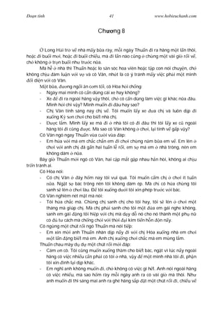 Ðo n tình                                 41                      www.hobieuchanh.com


                                     Ch     ng 8


          Long H i tr v nhà m y b a rày, m i ngày Thu n i ra hãng m t l n thôi,
ho c i bu i m i, ho c i bu i chi u, mà i l n nào c ng ch ng m t vài gi r i v ,
ch không tr n bu i nh tr c n a.
        Mà h      nhà thì Thu n ho c lo s n sóc hoa viên ho c t p con nói chuy n, ch
không ch u àm lu n v i v và cô Vân, nh t là có ý tránh m y vi c ph i m t mình
   i di n v i cô Vân.
           t b a,        ng ng i n c m t i, cô Hòa h i ch ng:
        - Ngày mai mình có c n dùng cái xe hay không?
        - Xe         i ra ngoài hãng v y thôi, ch có c n dùng làm vi c gì khác n a âu.
           Mình h i chi v y? Mình mu n i âu hay sao?
        - Ch Vân tính sáng nay ch v . Tôi mu n l y xe             a ch và luôn d p i
           xu ng K s n ch i cho bi t nhà ch .
        -        c l m. Mình l y xe mà i nhà tôi có i âu thì tôi l y xe c ngoài
           hãng tôi i c ng         c. Mà sao cô Vân không ch i, l i tính v g p v y?
        Cô Vân ngó ngay Thu n v a c i v a áp:
        - Em h a v i má em ch c ch n em i ch i ch ng n m b a em v . Em lên
           ch i v i anh ch ã g n hai tu n l r i, em s má em nhà trông, nên em
           không dám n a.
        Bây gi Thu n m i ngó cô Vân, hai c p m t g p nhau h n hòi, không ai ch u
tr n tránh ai.
        Cô Hòa nói:
        - Có ch Vân           ây h m nay tôi vui quá. Tôi mu n c m ch       ch i ít tu n
              a. Ng t s bác trông nên tôi không dám ép. Mà ch có h a ch ng tôi
           sanh s lên ch i lâu. Ð tôi xu ng d i tôi xin phép tr c v i bác.
        Cô Vân nghiêm nét m t mà nói:
        - Tôi h a ch c mà. Ch ng ch sanh ch cho tôi hay, tôi s lên ch i m t
           tháng mà giúp ch . Mà ch ph i sanh cho tôi m t         a em gái nghe không,
           sanh em gái ng tôi hi p v i ch mà d y d nó cho nó thành m t ph n
           có      t cách mà ch ng ch i v i th i i kim ti n h n n n y.
        Cô ng ng m t chút r i ngó Thu n mà nói ti p:
        - Em xin m i anh Thu n nhân d p n y i v i ch Hòa xu ng nhà em ch i
               t l n ng bi t má em. Anh ch xu ng ch i ch c má em m ng l m.
        Thu n chau mày d d m t chút r i m i áp:
        - Cám n cô. Tôi c ng mu n xu ng th m cho bi t bác, ng t vì lúc n y ngoài
           hãng có vi c nhi u c n ph i có tôi nhà, v y        m t mình nhà tôi i, ph n
           tôi xin ình l i d p khác.
        - Em ngh anh không mu n i, ch không có vi c gì h t. Anh nói ngoài hãng
           có vi c nhi u, mà sao h m rày m i ngày anh ra có vài gi mà thôi. Nh
           anh mu n i thì sáng mai anh ra ghé hãng s p t m t chút r i i, chi u v
 