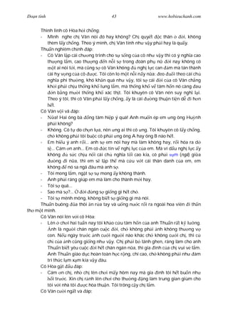 Ðo n tình                                43                     www.hobieuchanh.com


     Thình lình cô Hòa h i ch ng:
     - Mình nghe ch Vân nói ó hay không? Ch quy t                 c thân      i, không
        thèm l y ch ng. Theo ý mình, ch Vân tính nh v y ph i hay là qu y.
     Thu n nghiêm ch nh áp:
     - Cô Vân l p cái ch ng trình cho s s ng c a cô nh v y thì có ý ngh a cao
        th ng l m, cao th ng n n i s trong oàn ph n                    i nay không có
             t ai nói t i, mà c ng s cô Vân không       ngh l c can m mà tán thành
        cái hy v ng c a cô        c. Tôi còn lo m t n i n y n a: eo      i theo cái ch
        ngh a phi th ng, khó kh n quá nh v y, tôi s cái            i c a cô Vân ch ng
        kh i ph i ch u th ng kh lung l m, mà th ng kh v tâm h n nó càng au
            n b ng m i th ng kh xác th t. Tôi khuyên cô Vân nên suy ngh l i.
        Theo ý tôi, thì cô Vân ph i l y ch ng, y là cái       ng thu n ti n d i h n
           t.
     Cô Vân v i vã áp:
     -       a! Hai ông bà ng tâm hi p ý quá! Anh mu n ép em ng ông Hu nh
        ph i không?
     - Không. Cô t do ch n l a, nên ng ai thì cô ng. Tôi khuyên cô l y ch ng,
        ch không ph i tôi bu c cô ph i ng ông A hay ông B nào h t.
     - Em hi u ý anh r i... anh s em nói hay mà làm không hay, r i hóa ra d
          ... Cám n anh... Em có       c tin v ngh l c c a em. Mà ví d u ngh l c y
        không         s c ch u n i cái ch ngh a t i cao kia, có ph i m (ngã) gi a
              ng i n a, thì em s l p th mà c u v t cái thân danh c a em, em
        không        nó sa ngã âu mà anh s .
     - Tôi mong l m, ng t s s mong y không thành.
     - Anh ph i ráng giúp em mà làm cho thành m i hay.
     - Tôi s quá...
     - Sao mà s ?...          i ng s gi ng gì h t ch .
     - Tôi s mênh mông, không bi t s gi ng gì mà nói.
     Thu n buông         a thôi n r a tay và u ng n c r i ra ngoài hoa viên i th n
th m t mình.
     Cô Vân nói lén v i cô Hòa:
     - Lên ch i hai tu n nay tôi kh o c u tâm h n c a anh Thu n r t k l ng.
          nh là ng i chán ngán cu c           i, ch không ph i nh không th ng v
        con. N u ngày tr c nh c i ng i nào khác ch không c i ch , thì c
        ch c a nh c ng gi ng nh v y. Ch ph i b tánh ghen, ráng làm cho anh
        Thu n bi t yêu cu c i h t chán ngán n a, thì gia ình c a ch vui v l m.
        Anh Thu n giáo d c hoàn toàn h c r ng, chí cao, ch không ph i nh ám
        trí th c l m x m kia v y âu.
     Cô Hòa g t u áp:
     - Cám n ch , nh ch lên ch i m y hôm nay mà gia ình tôi h t bu n nh
           i tr c. Xin ch r nh lên ch i cho th ng ng làm trung gian giùm cho
        tôi v i nhà tôi       c hòa thu n. Tôi trông c y ch l m.
     Cô Vân c i ng t và áp:
 