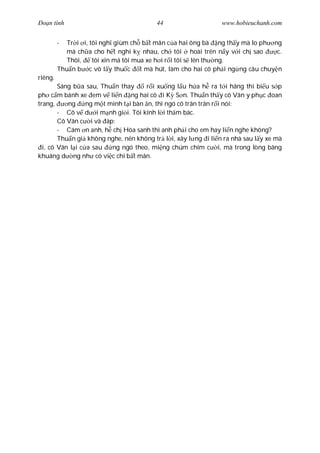 Ðo n tình                               44                    www.hobieuchanh.com


         -  Tr i i, tôi ngh giùm ch b t mãn c a hai ông bà ng th y mà lo ph ng
           mà ch a cho h t nghi k nhau, ch tôi hoài trên n y v i ch sao      c.
           Thôi,     tôi xin má tôi mua xe h i r i tôi s lên th ng.
         Thu n b c vô l y thu c t mà hút, làm cho hai cô ph i ng ng câu chuy n
riêng.
        Sáng b a sau, Thu n thay      r i xu ng l u h a h ra t i hãng thì bi u s p
ph c m bánh xe em v li n ng hai cô i K S n. Thu n th y cô Vân y ph c oan
trang,     ng     ng m t mình t i bàn n, thì ngó cô trân trân r i nói:
        - Cô v d i m nh gi i. Tôi kính l i th m bác.
        Cô Vân c i và áp:
        - Cám n anh, h ch Hòa sanh thì anh ph i cho em hay li n nghe không?
        Thu n gi không nghe, nên không tr l i, xây l ng i li n ra nhà sau l y xe mà
  i, cô Vân l i c a sau   ng ngó theo, mi ng chúm chím c i, mà trong lòng bâng
khuâng d ng nh có vi c chi b t mãn.
 
