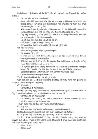 Ðo n tình                               46                     www.hobieuchanh.com


       Hai ch em nói chuy n t i ó thì Thu n xô c a b c vô. Thu n th y cô Quý
li n h i:
       - Em chào ch hai. Ch ra h i nào?
       - Ra nãy gi . H m nay anh s p ph vô cho hay, ch không            c kho , nên
           không dám i li n. B a nay kho kho n, nên ch ráng ra th m m t chút.
                con nó gi i ch m ng l m.
       - Nhà em sanh l n n y, nh chuy n b ng mau nên ít m t h n l n tr c. Em
               i g p ông Ð c t , ng nói kho nh th ng, không có chi l h t.
       - Tuy v y mà d ng c ng ph i vô th m cho th ng cho con ba nói vui,
               ng b nó n m m t mình nó bu n.
       - Em vô hoài ch , m i b a em vô hai ba l n.
       - Ch c sanh con gái d ng ít m ng h .
       - Con nào c ng là con, con trai hay là con gái c ng v y.
       Cô Hòa h i ch ng:
       - Mình trong nhà ra hay ngoài hãng v ?
       - Tôi ngoài hãng v .
       - Sao h i s m mai mình i mình không em bé H u ra ây nó ch i,              nó
           nhà m t mình ch c nó bu n l m.
       -       i s m mai tôi i s m, n u em nó ra ây nó làm om mình ngh không
                c. Tôi m i bi u xe v r c nó r i.
       -      i nghi p quá! N u không mu n em nó ra ây thì d t dùm nó ra ngoài
           hãng... Ð nó nhà có m t mình, tôi lo quá, làm sao tôi n m yên      c.
       - Ngoài hãng ng i ta r n r n, l n xôn, em nó ra ó sao         c.
       - Có con x m choi ch ng nó mà h i gì.
       Thu n rùn vai r i b c l i c a s ngó ra sân.
       Con x m d t bé H u b c vô phòng. Bé H u th y m n m trên gi ng thì
ch y ri t l i ôm m ng nói l ng x ng.
       Cô Hòa bi u con:
       - Con l i th a dì hai kia con.
       Bé H u l i       ng ngay tr c m t cô Quý r i khoanh tay cúi u mà chào. Cô
Quý ôm mà hun r i n m tay nó l i cái nôi ch em nh mà h i:
       - Con th ng em hay không?
       - Con th ng l m. Ch ng nào bi t i, con d t em i ch i. Con d t em i ra
           Sài Gòn con mua bánh cho em n.
       Thu n ng ngó hai a con, mi ng chúm chím c i.
       Cô Quý nói:
       - Hai        a nh có m t m t, gi ng d ng ba nh khuôn úc.
       Bé H u kéo tay em nh mà hôn, làm cho Thu n c m xúc h t s c.
       Cô Quý ch i m t chút r i t giã v ch ng Thu n lên xe mà v .
       Thu n nói v i v          bé H u     ây ch i   ng Thu n xu ng hãng d u nói
chuy n m t lát r i Thu n s tr l i mà r c. Thu n ra i ch a          c bao lâu thì con
   m b c vô phòng nói v i cô Hòa:
       - Có cô hai l i.
       - Cô hai nào?
 