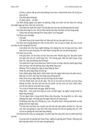 Ðo n tình                                47                     www.hobieuchanh.com


      -   Cô hai d i ch gì mà m y tháng tr c lên nhà mình ch i r i cô l y xe
              a v ó.
       - Ch Vân ph i không?
       -    , ph i, ph i... cô Vân.
       Cô Vân       ng ngoài c a dòm vô phòng, th y con x m v i bé H u thì ch ng
còn nghi ng i gì n a, nên x c vô la l n:
       - Ch Hòa ch sanh h i nào? Tôi ã d n ch mà sao ch không cho tôi hay?
       Cô Hòa ch a k p tr l i, thì cô Vân ã ôm bé H u mà hôn và h i l ng x ng:
       - Cháu nh dì hay không? Em cháu âu? Trai hay gái?
       Cô Hòa c i mà áp:
       - Con gái.
       -      t quá! V a ý tôi mu n l m r i. Ðâu     tôi coi con gái tôi ra sao.
       Cô Vân vén mùng b ng em nh ra mà nhìn. Cô r tay r chân, d m ra mà
coi u coi tai cùng h t r i nói:
       - Con ph i l n cho mau nghe không, l n ng má v i dì d y con h c, làm
          cho con tr nên m t ph n Vi t Nam            ng n        các ph ng di n.
       Cô Hòa vui v nói:
       - Ch gi i l m. Có bé H u là con trai cho anh Thu n d y r i, thì ph i sanh
          con gái cho ch em mình d y ch . Tôi m ng quá. Mà ch sanh               cm y
              a r i, sao ch không cho tôi hay?
       - Tôi sanh h i 2 gi tr a hôm kia. Sanh r i tôi có nh c nhà tôi ánh dây thép
          cho ch hay, mà ch không          c dây thép hay sao?
       - Không. Tôi có ng th hay là dây thép gì âu?
       - Ch c h em dây thép tr ch gì.
       -       u ánh giây thép bu i chi u hôm kia thì ngày hôm qua tôi ph i         c.
          Mà sao t i s m mai n y tôi c ng ch a th y gì h t.
       -       u ch a      c dây thép mà sao ch hay ch lên ây?
       - Tôi lên thình lình, tôi có dè âu. Tôi i xe l a lên t i tôi kêu xe kéo ch y
          th ng vô nhà. Tôi h i, b i nó nói ch sanh, xe h i m i v r c cháu H u,
             i nó ch ch tôi m i bi t mà ra ây.
       - Té ra ch i thình lình mà g p, thi t là may.
       - May l m... Ch sanh l n n y n c m có bi t ngon và nghe trong mình có
          kho hay không?
       - Tôi n ngon l m, trong mình kho nh th ng. T i ông Ð c t c m, ông
          không cho ng i, ch bây gi tôi ng i d y tôi i c ng           c.
       - Ý! Không nên âu ch . Ð ng có s c, ch ph i n m, ch ng nào Ð c t cho
          phép ch m i ng i d y.
       - Tôi nói cho ch hi u s c m nh c a tôi ch tôi âu dám cãi Ð c t . Ch coi
          con nh nó gi ng ai v y ch ? H i nãy ch hai tôi nói nó gi ng cha nó. Ch
          coi nó có gi ng tôi chút nào hay không.
       Cô Vân kéo bé H u l i       ng g n, cô nhìn m t hai     a nh mà so sánh m t h i
  i nói:
       -        ng m t nó gi ng h t cháu H u, ngh a là gi ng anh Thu n. Nh ng mà
          bàn tay bàn chân v i cái càm nó gi ng ch .
 