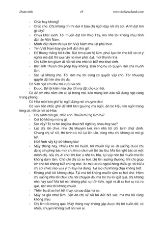 Ðo n tình                                48                     www.hobieuchanh.com


      -    Ch c hay không?
      -    Ch c ch . Ch không tin thì i ít b a ch ng i d y r i ch coi. Anh t tên
           gì ây?
       - Ch a khai sanh. Tôi mu n t tên theo Tây, mà nhà tôi không ch u tính
              t tên Vi t Nam.
       - Mình Vi t Nam thì l a tên Vi t Nam mà t ph i h n.
       - Tên Vi t Nam bây gi bi t t ch gì?
       -        th ng th ng tôi ki m. Ð t tên quan h l m, ph i l a tên cho t t và có ý
           ngh a mà t thì sau n y nó m i phát t, m i thanh nhã.
       - Ch ki m tên giùm i r i nói cho nhà tôi bi t mà khai sinh.
       - Bi t anh Thu n cho phép hay không. Ðàn ông h có quy n làm cha m nh
             m.
       - Sao l i không cho. Tôi làm m tôi c ng có quy n v y ch . Tôi nh ng
           quy n t tên cho ch a.
       Cô Vân ngó em nh mà c i và nói:
       -         c. Ð tôi ki m tên cho t t mà t cho con tôi.
       Cô      em nh n m êm ái l i trong nôi, kéo mùng kín áo r i         ng ngó cùng
trong phòng.
      Cô Hòa m i kéo gh l i ng i ng nói chuy n ch i.
      Cô vân li n nh c gh          khít bên gi ng mà ng i,     bé H u lên ng i trong
lòng cô, r i cô h i cô Hòa:
      - Ch sanh con gái, ch c anh Thu n m ng l m h ?
      - Coi b không m ng gì.
      - Sao v y? Té ra hai ông bà ch a h t nghi k nhau hay sao?
      - Lúc ch lên ch i, nh ch khuyên l n, nên nhà tôi               i tánh chút nh.
           Ch ng ch v r i, thì tánh c tr l i l n l n, c ng nh ch không có nói gì
              t.
      -        ! Anh n y k d không kìa!
      -        y tháng nay, nhi u khi tôi bu n, tôi mu n l y xe i xu ng d i ch
              ng xin phép bác m i ch lên ch i v i tôi lâu lâu. Mà tôi ngh bác có m t
           mình ch , n u ch i ch i thì bác nhà tiu hiu, t i v y nên tôi mu n mà tôi
           không dám làm. Ch chi ch có xe h i, ch lên xu ng th ng, thì ch giúp
           ích cho tôi không bi t ch ng nào. Xe m i xe c ngoài hãng thi u gì, tôi bi u
           ch coi chi c nào v a ý thì l y mà dùng. T i sao ch không ch u không bi t.
      - Không ph i tôi không ch u. T i má tôi không mu n s m xe h i ch . Hôm
           ch xu ng nhà tôi ch i, ch nói chuy n ó, má tôi tr l i g t quá, ch không
           nh hay sao? Má tôi nói không ph i s t n ti n, ng t vì i xe h i s r i ro
           quá, nên má tôi không mu n.
      - Thiên h i xe h i h t th y, có sao âu mà s .
      -        y bà già nhát l m. B n ó ch v r i tôi       c h t s c, mà má tôi c ng
           không ch u.
      - Ch lên tôi m ng quá. M y tháng nay không g p              c ch tôi bu n d , có
           nhi u chuy n không bi t nói v i ai.
 