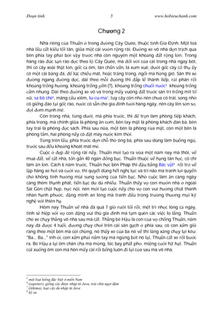 Ðo n tình                                              5          www.hobieuchanh.com


                                               Ch          ng 2
        Nhà riêng c a Thu n trong             ng Cây Quéo, thu c t nh Gia Ð nh. M t toà
nhà l u c t ki u t i tân, gi a m t cái v n r ng rãi. Ð ng xe vô nhà d n tr ch qua
bên phía tay ph i b i v y tr c nhà còn nguyên m t kho ng t r ng l n. Trong
hàng rào úc s n rào d c theo l Cây Quéo, mà i v i c a cái trong nhà ngay bót,
thì có cây xoài th t l n, g c c ôm, tàn ch n v n, lá xum xuê, d i g c cây c th y
có m t cái b ng á,          lúc chi u mát, ho c tr ng trong, ng i mà h ng gió. Sân thì x
     ng ngang         ng d c, dài theo m i         ng thì   p l thành li p, r i phân r i
kho ng tr ng h ng, kho ng tr ng m (?), kho ng tr ng chu i n c5 kho ng tr ng
   m nhung. Dài theo           ng xe vô và trong m y vuông t tr c sân trì tr ng mít t
   , sa bô chê , mãng c u xiêm, lu-cu-ma 7, tuy cây còn nh nên ch a có trái, song nh
                6

có gi ng ào t i g c rào, n c có s n cho gia inh t i hàng ngày, nên cây lên s n s ,
   t m m nh m .
        Còn trong nhà, t ng d i, mà phía tr c, thì            tr n làm phòng ti p khách,
phía trong, mà chính gi a là phòng n c m, bên tay m t là phòng khách àn bà, bên
tay trái là phòng        c sách. Phía sau n a, m t bên là phòng r a m t, còn m t bên là
phòng t m, hai phòng n y có t máy n c kim th i.
           ng trên l u, phía tr c d n ch th ông bà, phía sau dùng làm bu ng ng ,
tr c sau u kho ng khoát mát m .
        Cu c        p      r ng rãi n y, Thu n m i t o ra v a m t n m nay mà thôi, v
mua t, v c t nhà, t n g n 40 ngàn ng b c. Thu n thu c v h ng tân h c, có chí
làm n l n. Cách 6 n m tr c, Thu n h c bên Pháp thi u b ng Bác v t 8 r i tr v
  p hãng xe h i và c i v , thì quy t dùng h t ngh l c và trí não mà tranh l i quy n
ch không tính h ng mùi sung s ng c a ti n b c. Nh cu c làm n càng ngày
càng thêm th nh phát, ti n b c d d nhi u. Thu n th y v con m n nhà ngoài
Sài Gòn ch t h p, n c n i, nên m i t o cu c n y cho v con vui h ng chút thanh
nhàn h nh ph c,            ng mình an lòng mà tranh       u trong tr ng th ng m i k
ngh v i thiên h .
        Hôm nay Thu n v nhà ã quá 7 gi r i t i r i, m t trí nh c lòng c ngày,
tính s hi p v i v con ng vui thú gia ình mà t m quên các vi c lo l ng. Thu n
cho xe ch y th ng vô nhà sau mà c t. Th ng bé H u là con c a v ch ng Thu n, n m
nay ã          c 4 tu i,      ng ch y ch i trên cái sân g ch phía sau, có con x m gi
ràng theo m t bên mà coi ch ng, nó th y xe c a ba nó v thì l ng x ng ch y l i kêu:
"Ba... Ba..." inh i, con x m ph i n m tay mà ng ng b t nó l i, Thu n c t xe r i b c
ra. Bé H u a l i ôm chân cha mà m ng, tóc bay ph t ph , mi ng c i h t h t. Thu n
cúi xu ng ôm con mà hôn m y cái r i b ng luôn i l i c a sau mà vô nhà.




5
     t lo i ki ng c bi t mi n Nam
6
  (sapotier), gi ng cây    c nh p t Java, trái chín ng t   m
7
  (lékima), lo i cây du nh p t Java
8
     s
 
