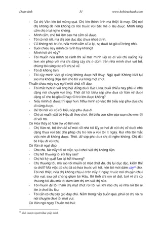 Ðo n tình                                    51                      www.hobieuchanh.com


          -  Có ch Vân lên tôi m ng quá. Ch lên thình lình mà thi t là may. Ch nói
             ch không dè nên không có nói tr c v i bác mà lâu                  c. Mình ráng
                m ch l i nghe không.
          - Mình c m, ch tôi làm sao mà c m c               c.
          - Tôi có nói r i, mà ch còn d c d c ch a nh t nh.
          -       không nói tr c, n u mình c m c         l i, s d i bà già c trông nh .
          - Bu i chi u nay mình có r nh hay không?
          - Mình h i chi v y?
          - Tôi mu n n u mình có r nh thì x mát mình l y xe i v i ch xu ng K
                 n xin phép v i má ch         ng c y ch     dùm trên nhà mình ch i v i tôi,
             ch ng tôi c ng cáp r i ch s v .
          - Tôi i không ti n.
          - Tôi c y mình vi c gì c ng không             c h t th y. Ng quá! Không bi t t i
             sao mà không ch u làm cho tôi vui lòng m t chút.
          Thu n chau mày suy ngh m t chút r i áp:
          - Tôi m c h n l v i ông h i ng d i B c Liêu, bu i chi u nay ph i nhà
                 ng nói chuy n v i ng. Thôi          tôi bi u s p ph      a cô Vân v d i
                 ng c cho bà già c hay r i tr lên         c không?
          -      u mình i         c thì quý h n. Nh mình có vi c thì bi u s p ph       a ch
               i c ng      c.
          -       tôi nói v i c r i bi u s p ph       a i.
          - Ch có mu n d t bé H u i theo ch i, thì bi u con x m s a so n cho em r i
               i v i nó.
          Cô Hòa th y cô Vân tr vô li n nói:
          - Ch Vân nè, tôi tính          x mát r i nhà tôi l y xe h i i v i ch v d i nhà
                 ng th a v i bác cho phép ch tr lên v i tôi ít ngày. R i nhà tôi m c
             vi c nên i không           c. Thôi,   s p ph       a ch i nghe không. Ch d t
             bé H u i v i ch .
          Cô Vân ái ng i áp:
          - Cha ch , lúc n y tôi có vi c, s       ch i v i ch không ti n.
          - Ch h t th ng tôi r i hay sao?
          - Ch h i k quá! Sao l i h t th ng?
          - Ch th ng tôi, mà sao tôi mu n có m t chút ó, ch l i d c d c, ki m th
                 ch i? Mà vi c ó ch ã có h a tr c v i tôi, nên tôi m i dám y34 ch .
             Tôi nói thi t, n u ch không ch u trên n y ít ngày, tr c nói chuy n ch i
             cho vui, sau coi ch ng giùm bé H u, thì tình ch em s d t, b i vì ch có
             th ng tôi âu mà tôi dám làm ch em v i ch n a.
          - Tôi mu n         tôi th m ch m t chút r i tôi v ; khi nào ch v nhà r i tôi s
             lên ch i lâu lâu.
          - Tôi c n có ch bây gi ây ch . N m trong n y bu n quá, ph i có ch vô ra
             nói chuy n ch i tôi m i vui.
          Cô Vân ngó ngay Thu n mà h i:

34
     nh , m   n ng   i khác giúp mình
 