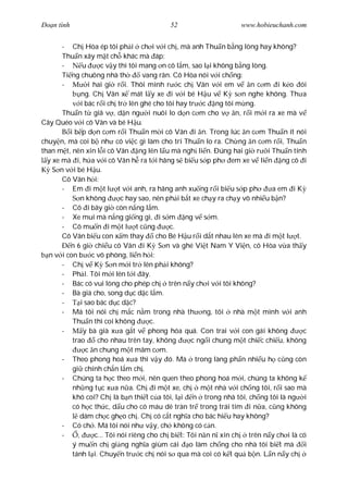 Ðo n tình                                  52                      www.hobieuchanh.com


       - Ch Hòa ép tôi ph i ch i v i ch , mà anh Thu n b ng lòng hay không?
       Thu n xây m t ch khác mà áp:
       -        u      c v y thì tôi mang n cô l m, sao l i không b ng lòng.
       Ti ng chuông nhà th            vang rân. Cô Hòa nói v i ch ng:
       -          i hai gi r i. Thôi mình r c ch Vân v i em v n c m i k o ói
               ng. Ch Vân x mát l y xe i v i bé H u v K s n nghe không. Th a
               i bác r i ch tr lên ghé cho tôi hay tr c ng tôi m ng.
       Thu n t giã v , d n ng i nuôi lo d n c m cho v n, r i m i ra xe mà v
Cây Quéo v i cô Vân và bé H u.
          i b p d n c m r i Thu n m i cô Vân i n. Trong lúc n c m Thu n ít nói
chuy n, mà coi b nh có vi c gì làm cho trí Thu n lo ra. Ch ng n c m r i, Thu n
than m t, nên xin l i cô Vân ng lên l u mà ngh li n. Ðúng hai gi r i Thu n tính
  y xe mà i, h a v i cô Vân h ra t i hãng s bi u s p ph em xe v li n ng cô i
    S n v i bé H u.
       Cô Vân h i:
       - Em i m t l t v i anh, ra hãng anh xu ng r i bi u s p ph               a em i K
               n không        c hay sao, nên ph i b t xe ch y ra ch y vô nhi u b n?
       - Cô i bây gi còn n ng l m.
       - Xe mui mà n ng gi ng gì, i s m ng v s m.
       - Cô mu n i m t l t c ng                c.
       Cô Vân bi u con x m thay            cho Bé H u r i d t nhau lên xe mà i m t l t.
          n 6 gi chi u cô Vân i K S n và ghé Vi t Nam Y Vi n, cô Hòa v a th y
  n v i con b c vô phòng, li n h i:
       - Ch v K S n m i tr lên ph i không?
       - Ph i. Tôi m i lên t i ây.
       - Bác có vui lòng cho phép ch trên n y ch i v i tôi không?
       - Bà già cho, song d c d c l m.
       -       i sao bác d c d c?
       - Má tôi nói ch m c n m trong nhà th ng, tôi nhà m t mình v i anh
           Thu n thì coi không          c.
       -        y bà già x a g t v phong hóa quá. Con trai v i con gái không            c
           trao      cho nhau trên tay, không        c ng i chung m t chi c chi u, không
                 c n chung m t mâm c m.
       - Theo phong hoá x a thì v y ó. Mà trong làng ph n nhi u h c ng còn
           gi chính ch n l m ch .
       - Chúng ta h c theo m i, nên quen theo phong hoá m i, chúng ta không k
           nh ng t c x a n a. Ch i m t xe, ch m t nhà v i ch ng tôi, r i sao mà
           khó coi? Ch là b n thi t c a tôi, l i n trong nhà tôi, ch ng tôi là ng i
           có h c th c, d u cho có máu dê tràn tr trong trái tim i n a, c ng không
               dám ch c gh o ch . Ch có c t ngh a cho bác hi u hay không?
       - Có ch . Má tôi nói nh v y, ch không có c n.
       -     ,      c... Tôi nói riêng cho ch bi t: Tôi n n n xin ch trên n y ch i là có
           ý mu n ch gi ng ngh a giùm cái o làm ch ng cho nhà tôi bi t mà               i
           tánh l i. Chuy n tr c ch nói s qua mà coi có k t qu b n. L n n y ch
 