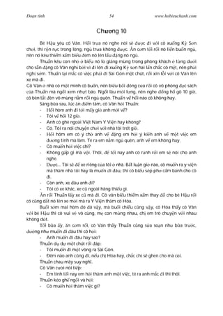 Ðo n tình                                54                     www.hobieuchanh.com


                                   Ch      ng 10
        Bé H u yêu cô Vân. H i tr a nó nghe nói s            c i v i cô xu ng K S n
ch i, thì r n r c trong lòng, ng tr a không         c. n c m t i r i nó li n bu n ng ,
nên nó kêu thi m x m bi u em nó lên l u ng nó ng .
        Thu n kêu con nh       bi u nó lo gi ng mùng trong phòng khách t ng d i
cho s n ng cô Vân ngh b i vì i lên i xu ng K s n hai l n ch c cô m t, nên ph i
ngh s m. Thu n l i m c có vi c ph i i Sài Gòn m t chút, r i xin l i v i cô Vân lên
xe mà i.
Cô Vân nhà có m t mình cô bu n, nên bi u b i óng c a r i cô vô phòng c sách
  a Thu n mà ng i xem nh t báo. Ng i lâu m i l ng, nên nghe ng h gõ 10 gi ,
cô bèn t t èn vô mùng n m r i ng quên. Thu n v h i nào cô không hay.
       Sáng b a sau, lúc n       m tâm, cô Vân h i Thu n:
       -       i hôm anh i t i m y gi anh m i v ?
       - Tôi v h i 12 gi .
       - Anh có ghé ngoài Vi t Nam Y Vi n hay không?
       - Có. Tôi ra nói chuy n ch i v i nhà tôi trót gi .
       -       i hôm em có ý ch anh v           ng em h i ý ki n anh v m t vi c em
                ng tính mà làm. Té ra em n m ng quên, anh v em không hay.
       - Cô mu n h i vi c chi?
       - Không g p gì mà v i. Thôi,          t i nay anh có r nh r i em s nói cho anh
           nghe.
       -         c... Tôi s  xe riêng c a tôi nhà. B t lu n gi nào, cô mu n ra y vi n
           mà th m nhà tôi hay là mu n i âu, thì cô bi u s p ph c m bánh cho cô
            i.
       - Còn anh, xe âu anh i?
       - Tôi có xe khác, xe c ngoài hãng thi u gì.
         n r i Thu n l y xe c mà i. Cô vân bi u thi m x m thay          cho bé H u r i
cô c ng d t nó lên xe m i mà ra Y Vi n th m cô Hòa.
       Bu i s m mai hôm ó ã v y, mà bu i chi u c ng v y, cô Hòa th y cô Vân
   i bé H u thì cô vui v vô cùng, m con m ng nhau, ch em trò chuy n v i nhau
không d t.
          i b a y, n c m r i, cô Vân th y Thu n c ng s a so n nh b a tr c,
     ng nh mu n i âu thì cô h i:
       - Anh mu n i âu hay sao?
       Thu n d d m t chút r i áp:
       - Tôi mu n i m t vòng ra Sài Gòn.
       - Ðêm nào anh c ng i, n u ch Hòa hay, ch c ch s ghen cho mà coi.
       Thu n chau mày suy ngh .
       Cô Vân c i nói ti p:
       - Em tính t i nay em h i th m anh m t vi c, té ra anh m c i thì thôi.
       Thu n kéo gh ng i và h i:
       - Cô mu n h i th m vi c gì?
 