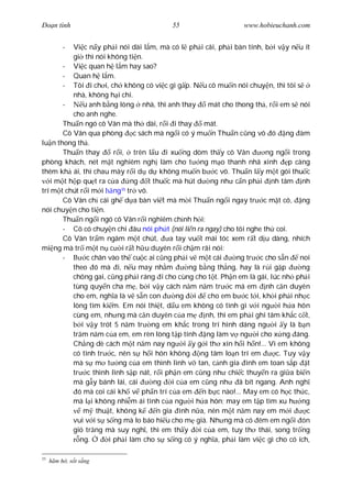 Ðo n tình                                55                     www.hobieuchanh.com


        - Vi c n y ph i nói dài l m, mà có l ph i cãi, ph i bàn tính, b i v y n u ít
          gi thì nói không ti n.
       - Vi c quan h l m hay sao?
       - Quan h l m.
       - Tôi i ch i, ch không có vi c gì g p. N u cô mu n nói chuy n, thì tôi s
          nhà, không h i chi.
       -      u anh b ng lòng nhà, thì anh thay       mát cho thong th , r i em s nói
          cho anh nghe.
       Thu n ngó cô Vân mà th dài, r i i thay        mát.
       Cô Vân qua phòng c sách mà ng i có ý mu n Thu n c ng vô ó ng àm
lu n thong th .
       Thu n thay       r i, trên l u i xu ng dòm th y cô Vân           ng ng i trong
phòng khách, nét m t nghiêm ngh làm cho t ng m o thanh nhã xinh p càng
thêm kh ái, thì chau mày r i d d không mu n b c vô. Thu n l y m t gói thu c
   i m t h p qu t ra c a      ng t thu c mà hút d ng nh c n ph i nh tâm nh
trí m t chút r i m i ng tr vô.
                           35

       Cô Vân ch cái gh d a bàn vi t mà m i Thu n ng i ngay tr c m t cô, ng
nói chuy n cho ti n.
       Thu n ng i ngó cô Vân r i nghiêm ch nh h i:
       - Cô có chuy n chi âu nói ph t (nói li n ra ngay) cho tôi nghe th coi.
       Cô Vân tr m ngâm m t chút,        a tay vu t mái tóc xem r t d u dàng, nhích
mi ng mà tr m t n c i r t h u duyên r i ch m rãi nói:
       -       c chân vào th cu c ai c ng ph i v m t cái       ng tr c cho s n    noi
          theo ó mà i, n u may nh m             ng b ng th ng, hay là r i g p      ng
          chông gai, c ng ph i ráng i cho cùng cho t t. Ph n em là gái, lúc nh ph i
          tùng quy n cha m , b i v y cách n m n m tr c má em nh c n duyên
          cho em, ngh a là v s n con        ng i      cho em b c t i, kh i ph i nh c
          lòng tìm ki m. Em nói thi t, d u em không có tình gì v i ng i h a hôn
          cùng em, nh ng mà c n duyên c a m          nh, thì em ph i ghi tâm kh c c t,
             i v y trót 5 n m tr ng em kh c trong trí hình dáng ng i y là b n
          tr m n m c a em, em rèn lòng t p tính ng làm v ng i cho x ng áng.
          Ch ng dè cách m t n m nay ng i y g i th xin h i h n!... Vì em không
          có tình tr c, nên s h i hôn không ng tâm lo n trí em             c. Tuy v y
          mà s m t ng c a em thình lình v tan, c nh gia ình em toan s p t
          tr c thình lình s p nát, r i ph n em c ng nh chi c thuy n ra gi a bi n
          mà g y bánh lái, cái      ng    i c a em c ng nh      ã bít ngang. Anh ngh
            ó mà coi cái kh v ph n trí c a em n b c nào!... May em có h c th c,
          mà l i không nhi m ái tình c a ng i h a hôn; may em t p tìm xu h ng
              m thu t, không k       n gia ình n a, nên m t n m nay em m i          c
          vui v i s s ng mà lo báo hi u cho m già. Nh ng mà có êm em ng i ón
          gió tr ng mà suy ngh , thì em th y       i c a em, tuy th thái, song tr ng
             ng.      i ph i làm cho s s ng có ý ngh a, ph i làm vi c gì cho có ích,

35
     m h , s t s ng
 