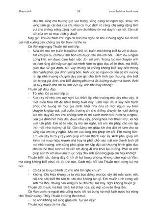 Ðo n tình                                 56                     www.hobieuchanh.com


          ch mà s ng mà h ng gió vui tr ng, s ng            ng n ngon ng kho , thì
             ng làm gì, cái    i c a ch Hòa có m c ích rõ ràng: ch s ng ng làm
          vui cho ch ng, s ng ng nuôi con cho khôn l n mà duy trì xã h i. Còn cái
             i c a em có m c ích gì âu?
      Nãy gi Thu n ch m chú ngó cô Vân mà nghe cô nói. Ch ng nghe t i ó thì
cúi m t xu ng bàn, ch ng tay lên trán mà th ra.
      Cô Vân ngó ngay Thu n mà nói ti p:
      -       u khi nào em bu n là bu n ch ó, bu n mà không bi t t v i ai            c.
          Má em già c , có hi u tâm h n em         c âu mà em nói... Ðêm n        ngoài
          Long H i, em        c àm lu n vi c     i v i anh. Trong lúc nói chuy n anh
          có than r ng i n y con gái x mình ham s giáo d c v trí th c, mà thi u
          giáo d c v gia ình, b i v y ch ng có ch ng không bi t xây n n móng
          cho h nh phúc gia ình v ng b n. Anh         c ao ng i có ti n có chí x ng
          ra l p nhà tr ng chuy n d y con gái cho tánh tình cao th ng, cho bi t
          tôn tr ng gia ình, cho bi t       ng ph i mà i,     ng qu y mà tránh. Anh
            i t ý mu n cho em ra làm vi c y, anh nh hay không?
      Thu n g t u, áp:
      - Tôi nh . Cô c nói ti p i.
      -       a rày v nhà, em suy ngh l i, thi t l p nhà tr ng mà d y nh v y, là
              t    u h u ích      nh t trong bu i n y. Làm vi c ó là xây n n h nh
          phúc cho t ng lai m i gia ình. M i nhà            u có m t ng i v hi n
          chuyên lo giúp vui, gi i bu n, tr ng chí cho ch ng, chuyên lo nuôi d ng
            c sóc, d y d con, cho ch ng r nh trí mà c nh tranh v i thiên h       ngoài,
             u gia ình h t th y u         c nh v y, phong hoá m i thu n m , xã h i
              i t n phát. Em có t vi c y má em nghe, r i em xin phép cho em l p
          th m t nhà tr ng t i Sài Gòn ng em giúp ích cho             i và làm cho s
             ng c a em có ý ngh a. Má em vui lòng cho phép em r i. Em m ng l m.
          Em lên ây là có ý c y anh giúp em tán thành vi c y. Anh ph i giúp em
          ki m mà mua ho c m n nhà hay là ph , ch nào mát m thanh t nh
                nhà tr ng, anh c ng ph i giúp em s p t cái ch ng trình giáo d c
          cho có th th c rành r và c n ích ng i cho kh i l c           ng. Ph i có anh
          giúp s c thì em m i làm       c. V y ch anh s n lòng giúp em hay không?
      Thu n bi n s c,       ng d y i t i i lui trong phòng, không dám ngó cô Vân,
mà c ng không bi t ph i tr l i th nào. Cách m t h i lâu Thu n m i            ng l i mà
  i:
      - Cô ã có t s cô tính ó cho nhà tôi nghe ch a?
      - Không. Ch Hòa không a lo vi c bao ng, mà lúc n y ch m c sanh, n u
          nói cho ch bi t thì r n trí ch ch không ích gì. Em mu n tính riêng v i
          anh mà thôi, ch ng nào xong r i s cho ch Hòa hay, ngh không mu n gì.
      Thu n t thu c mà hút r i i t i i lui n a, s c m t có v lo l ng l m.
      Cô Vân b c ra ngoài mà u ng n c r i rót b ng vô m t tách n c trà nóng
cho Thu n u ng. Th y Thu n l l ng thì cô h i:
      -       anh không s t s ng giúp em. T i sao v y?
      Thu n ngó ngay cô mà áp:
 