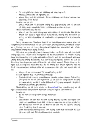 Ðo n tình                                   57                      www.hobieuchanh.com


           -
           Cô không hi u t i c nào mà tôi không s t s ng hay sao?
           -
           Không. Anh nói cho em nghe th coi.
           -
           Xin cô      ng bu c tôi ph i nói... Tôi s tôi không có th giúp cô        c, nói
           bao nhiêu ó thì       r i.
       Cô Vân c i mà nói:
       - Em ã nh t nh r i. D u anh không ch u giúp em c ng làm. H em làm
              i thì t nhiên anh ph i ch b o, ch không l anh làm l            c.
       Thu n rùn vai l c u mà nói:
       - Khó h t s c! Xin cô        tôi suy ngh m t vài b a r i tôi s tr l i. Nói d t l i
           Thu n li n b c ra ngoài r i i th ng ra sân, d ng nh mu n tìm cái
           không khí khác ng kho trí, mu n nhìn cái quang c nh khác ng nh
           lòng.
       Trong ba ngày sau, Thu n c l p th mà lánh không dám ngó cô Vân, mà
   ng không mu n nói chuy n v i cô. Ð n b a n, ph i ng i chung, thì Thu n ép con
lên ng i ng ch c con nói hoang àng cho kh i ph i àm lu n v i cô Vân v câu
chuy n mình không mu n ng n n a.
           t êm, trong nhà v ng hoe, trên d i im lìm, mà Thu n n m tr n tr c hoài,
không ng           c. Thu n khoác mùng chun ra, t thu c mà hút r i nhè nh xu ng
thang l u, tính xu ng phòng c sách ki m m t cu n sách lên xem ng d gi c ng .
Ch ng dè xu ng phòng c sách l i th y cô Vân               ng ng i t i bàn vi t mà vi t, cái
  èn    ng, bao ch p màu xanh,          trên bàn r i m t cô sáng r . Thu n      ng d d
ngoài c a, d ng nh mu n th i lui; mà r i không bi t Thu n ngh th nào mà
Thu n chau mày h m h b c nh u vô và                 ng d a bàn, g n m t bên cô Vân mà
   i:
       - Khuya r i sao cô ch a ng ? Cô còn vi t gi ng gì ó?
       Cô Vân ngó lên, th y Thu n thì c i mà áp:
       - Em tính t cái ch ng trình giáo d c cho nhà tr ng c a em. Anh không
           ch u giúp em thì em làm m t mình. Ð em s p t xong r i em                 c cho
           anh nghe và c y anh bình ph m. D u anh không giúp song anh c ng bình
           ph m chút nh ch , ph i không?
       Thu n không tr l i, b c l i v n cái èn plafond36 b t cháy lên sáng loà r i
ng i t i cái divan có lót n m xanh d a vách t ng mà ngó cô Vân trân trân.
       Cô Vân h i:
       -        h i hôm t i bây gi anh ã ng hay ch a?
       - Ch a.
       - Sao anh bi t em còn th c mà anh xu ng ây? S l p nhà tr ng nó làm
              n trí em ng không         c. H i 10 gi , em nghe trên l u im lìm, em t ng
           anh ã ng r i, nên em lén vô ây v n cái èn nh mà                  t th ch ng
           trình. Em không dè anh còn th c.
       - Ðêm nay tôi ng không               c, tính xu ng ki m m t cu n sách mà           c
               ng gây gi c ng . Tôi c ng không dè cô còn th c.


36
     tr n nhà
 