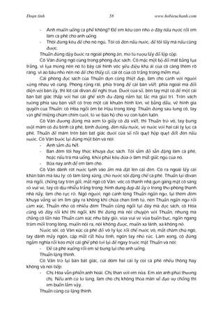 Ðo n tình                                    58                       www.hobieuchanh.com


       -   Anh mu n u ng ca ph không? Ð em kêu con nh                   ây n u n c r i em
           làm cà phê cho anh u ng.
        - Thôi       ng kêu     cho nó ng . Tôi có èn n u n c,          tôi l y mà n u c ng
                 c.
        Thu n ng d y b c ra ngoài phòng n, m t r u l y                     l p c p.
        Cô Vân       ng ngó cùng trong phòng c sách. Cô m c m t b               mát b ng l a
tr ng, vì l a m ng nên nó t bày cái hình vóc y u             u kh ái c a cô càng thêm rõ
ràng, vì áo bâu nh nên nó         cho th y c , cái ót c a cô tr ng trong m m m i.
        Cái phòng       c sách c a Thu n d n c ng thi t p, làm cho c nh v i ng i
   ng nhau vô cùng. Phòng r ng rãi, phía trong             cái bàn vi t; phía ngoài mà      i
di n v i bàn y, thì lót cái divan       ngh tr a. D i c a s , bên tay m t có          m t cái
bàn bát giác th p v i hai cái gh xích u ng n m lúc l c mà gi i trí. Trên vách
    ng phía sau bàn vi t có treo m t cái khuôn hình l n, v b ng d u, v hình gia
quy n c a Thu n; cô Hòa ng i ôm bé H u trong lòng; Thu n                 ng sau l ng cô, tay
  n gh mi ng chúm chím c i, t v b o h cho v con luôn luôn.
        Cô Vân         ng    ng mà xem t gi y cô ã vi t, thì Thu n tr vô, tay b ng
    t mâm có        bình cà phê, bình     ng, èn n u n c, ve n c v i hai cái ly l c cà
phê. Thu n          mâm trên bàn bát giác d i c a s r i qu t h p qu t              t èn n u
     c. Cô Vân b c l i ng m t bên và nói:
        - Anh s m         h t.
        - Ban êm tôi hay th c khuya            c sách. Tôi s m       s n ng làm cà phê,
           ho c n u trà mà u ng, kh i ph i kêu a làm m t gi c ng c a nó.
        -      a nay anh     em làm cho.
        Cô Vân dành rót n c l nh vào m mà t lên cái èn. Cô ra ngoài l y cái
kh n bàn mà lau ly; cô làm l ng x ng, ch n c sôi ng ch cà phê. Thu n l i divan
mà ng i, ch ng tay trên g i, m t ngó cô Vân; vóc cô thanh nhã g n gàng m t cô sáng
   vui v , tay cô d u nhi u tr ng trong; hình dung p             y trong th phòng thanh
nhã n y, làm cho r c r . Ngó ng i, ngó c nh lòng Thu n ng n ng , l i thêm êm
khuya v ng v im lìm gây ra không khí ch a chan tình t , nên Thu n ng n ng r i
  m xúc, Thu n nh có nhi u êm Thu n c ng ng i t i ây mà                       c sách, cô Hòa
   ng vô ây r i khi thì ng i, khi thì         ng mà nói chuy n v i Thu n, nh ng mà
ch ng có l n nào Thu n c m xúc nh bây gi , v a vui v v a bu n b c, ng n ngang
tr m m i trong lòng, mu n nói ra, nói không            c, mu n xa lánh, xa không n .
             c sôi, cô Vân xúc cà phê      vô ly l c r i ch n c vô, m t ch m chú ngó,
tay dãnh m y ngón, c p m t r t h u tình, ngón tay nh r c. Làm xong, cô                    ng
ng m nghía r i kéo m t cái gh phô t i l i         ngay tr c m t Thu n và nói:
        -       cà phê xu ng r i em s b ng l i cho anh u ng.
        Thu n l ng thinh.
        Cô Vân tr l i bàn bát giác, cúi dòm hai cái ly coi cà phê nh u thông hay
không và nói ti p:
        - Ch Hòa v n phi n anh hoài. Ch than v i em n a. Em xin anh ph i th ng
           ch . N u anh c l l ng, làm cho ch không th a mãn v                 o v ch ng thì
           em bu n l m v y.
        Thu n c ng c l ng thinh.
 