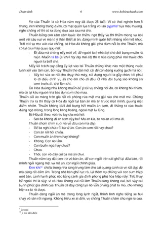 Ðo n tình                                 6                      www.hobieuchanh.com


             c a Thu n là cô Hòa n m nay ã            c 25 tu i. Vì có thai nghén h n 5
tháng, nên không trang         m, cô m c qu n l a tr ng v i áo pyjama9 l a màu h ng,
nghe ch ng v thì cô ra ng d a c a sau mà ch .
        Thu n b ng con xâm xâm b c lên th m, ngó th y v thì th m mong v nói
    t vài câu vui v mà t ý thân thi t ái ân, ng mình quên h t nh ng n i m t nh c.
Trái v i s m          c c a ch ng, cô Hòa ã không gi i phá dùm n i lo cho Thu n, mà
cô l i cau mày qu u qu nói:
        - Ði âu mà ch ng n y m i v ,          ng i ta nhà i ch ói b ng mu n rã
            ru t. Mu n ta bà ( i ch i rày ây mai ó) thì ít n a c ng ph i nói tr c cho
            ng i ta bi t ch .
            y l i trách cay ng y l t vào tai Thu n ch ng khác nào m t thùng n c
  nh x i vào tâm can, b i v y Thu n th dài m t cái         con ng xu ng g ch mà nói:
        -      y tr s a xe r i cho ch y th máy, r i       ng ng i ta g y chân, tôi ph i
            lo i       u ình v y cho êm ch        i âu.     nhà ói b ng sao không n
               m tr c i, ch làm chi.
        Cô Hòa d ng nh không mu n             ý t i v ch ng nói ó, cô không h i th m,
mà cô l i kêu ng i nhà b o d n c m cho mau.
Thu n c i áo máng trên giá r i vô phòng r a m t mà g i r a cho mát m . Ch ng
Thu n tr ra thì th y cô Hòa ã ng i t i bàn n mà n tr c m t mình, g ng m t
   m nhiên. Thu n không bi t ói b ng h t mu n n c m, i th ng ra c a tr c
   ng ngó mông, trong lòng bàng hoàng, ngoài m t l l ng.
        Bé H u i theo, vói níu tay cha mà h i:
        - Sao ba không i n c m v y ba? Má n kia, ba vô n v i má i.
        Thu n chúm chím c i và v          u con mà áp:
        -       ba ngh chút r i ba s n. Con n c m r i hay ch a?
        - Con n r i h i chi u.
        - Con mu n n thêm hay không?
        - Không. Con no l m.
        - Con bu n ng hay ch a?
        - Ch a.
        - Thôi, con vô ây coi ba má n ch i.
        Thu n n m tay d t con tr vô bàn n,          con ng i trên cái gh t i u bàn, r i
mình ng i ngang m t v mà n, con ng i chính gi a.
        Ðèn khí10 chi u trong nhà sáng tr ng làm cho cái quang c nh có v r t p
mà c ng r t m m. Trong nhà bàn gh r c r , l i thêm v ch ng v i con sum hi p
    t bàn, c nh h nh phúc nào b ng c nh gia ình phong phú hòa hi p n y. Ti c thay
   ngoài thì là v y, vì cô Hòa không vui r i làm Thu n c ng không vui, b i v y cái
  nh phúc gia ình c a Thu n ã dày công t o nó v n ph ng ph t l m , ch không
hi n ra t rõ        c.
        Thu n ang ng i n mà trong lòng l nh ng t, thình lình nghe ti ng xe h i
ch y vô sân r i ng ng. Không hi u xe ai n, v ch ng Thu n ch m chú ngó ra c a.

9
    áo ng
10
     ý nói èn   n
 