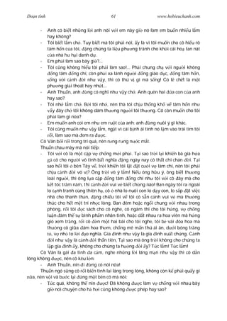 Ðo n tình                                 61                      www.hobieuchanh.com


      -    Anh có bi t nh ng l i anh nói v i em nãy gi nó làm em bu n nhi u l m
           hay không?
       - Tôi bi t l m ch . Tuy bi t mà tôi ph i nói, y là vì tôi mu n cho cô hi u rõ
           tâm h n c a tôi, ng chúng ta li u ph ng tránh cho kh i cái ho tan nát
              a nhà h h i danh d .
       - Em ph i làm sao bây gi ?...
       - Tôi c ng không hi u tôi ph i làm sao!... Ph i chung ch v i ng i không
              ng tâm ng chí, còn ph i xa lánh ng i ng giáo d c, ng tâm h n,
              ng v i c nh      i nh v y, thì có thú v gì mà s ng! Có l ch t là m t
           ph ng gi i thoát hay nh t...
       - Anh Thu n, anh          ng có ngh nh v y ch . Anh quên hai a con c a anh
           hay sao?
       - Tôi nh l m ch . B i tôi nh , nên thà tôi ch u th ng kh v tâm h n nh
              y ây ch tôi không dám th ng ng i tôi th ng. Cô còn mu n cho tôi
           ph i làm gì n a?
       - Em mu n anh coi em nh em ru t c a anh: anh            ng nuôi ý gì khác.
       - Tôi c ng mu n nh v y l m, ng t vì cái b nh ái tình nó l m vào trái tìm tôi
             i, làm sao mà em ra         c.
       Cô Vân b i r i trong trí quá, nên r ng r ng n c m t.
       Thu n chau mày mà nói ti p:
       - Tôi v i cô là m t c p v ch ng m i ph i. T i sao tr i l i khi n bà già h a
               cô cho ng i vô tình b t ngh a ng ngày nay cô th t chí chán         i. T i
           sao h i tôi bên Tây v , tr i khi n tôi l t t c i v làm chi, nên tôi ph i
           ch u c nh      i vô v ? Ông tr i vô ý l m! N u ông h u ý, ông bi t th ng
           loài ng i, thì ông l a c p ng tâm          ng chí nh tôi v i cô ây mà cho
              t tóc tr m n m, thì c nh i vui v bi t ch ng nào! Ban ngày tôi ra ngoài
           lo c nh tranh cùng thiên h , cô nhà lo nuôi con lo d y con, lo s p t vi c
           nhà cho thanh th n,       ng chi u tôi v tôi có s n c nh vui v mà th ng
           th c cho h t m t trí nh c lòng. Ban êm ho c ng i chung v i nhau trong
           phòng, r i tôi     c sách cho cô nghe, cô ngâm thi cho tôi h ng, v ch ng
           lu n àm th s bình ph m nhân tình, ho c d t nhau ra hoa viên mà h ng
           gió xem tr ng, r i cô      n m t hai bài cho tôi nghe, tôi b vài óa hoa mà
           th ng cô gi a ám hoa th m, ch ng mê m n thú ái ân, d i bóng tr ng
             , v nh to l i o ngh a. Gia ình nh v y là gia ình xu t chúng. C nh
              i nh v y là c nh i th n tiên, T i sao mà ông tr i không cho chúng ta
             p gia ình y, không cho chúng ta h ng i y? T c l m! T c l m!
       Cô Vân là gái a tình a c m, nghe nh ng l i lãng m n nh v y thì cô d n
lòng không        c, nên cô kêu l n:
       - Anh Thu n, nín i          ng có nói n a!
       Thu n ngó s ng cô r i bi n tình lai láng trong lòng, không còn k ph i qu y gì
   a, nên v i vã b c l i ng m t bên cô mà nói:
       -       c quá, không th nín        c! Ðã không     c làm v ch ng v i nhau bây
           gi nói chuy n cho h h i c ng không          c phép hay sao?
 