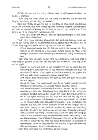 Ðo n tình                                62                     www.hobieuchanh.com


        Cô Vân xúc c m quá nên không nói          c n a, cô ng i ngo o u nh m m t
mà gi t l chan hòa.
        Thu n c ng v a khoan khoái, v a c m ng, v a dan díu, v a mê m n, nên
   ng im lìm, không nói m t ti ng nào n a h t.
        Cách m t h i lâu, cô Vân m m t ra, ch t th y cái khuôn hình gia ình c a
Thu n treo trên vách, th y hình cô Hòa ng i ôm con trong lòng mà c p m t ngó cô
trân trân, thì cô v a kinh kh ng, v a h th n, tái m t run tay, cô l t t xô Thu n
dang ra xa, r i ch khuôn hình v a khóc v a nói:
        - Ch t, ch t, còn gì, anh Thu n!... ch Hòa ng i ngó chúng ta kia kìa...! Nh
           nhu c l m, x u h l m!
        Thu n c ng ng c m t nhìn khuôn hình, th y c nh gia ình c a mình sum
   y, thì b n r n tay chân, r i lo n tâm th n, nên     ng ch n ng n nh ng i m t trí.
Cô Vân      ng d y b c l i bàn vi t r i l y kh n lau n c m t và nói:
        - Chúng ta ã qu y nhi u l m r i. Anh nên lên trên l u mà ngh i... Sáng
           mai em v li n, không th         n a     c... Chúng ta ph i xa nhau; t rày
           chúng ta ph i tránh nhau, n u còn g n nhau n a s ch ng kh i mang tai
           ho .
        Thu n chau mày suy ngh , mà hai hàng n c m t nh u ròng ròng, ch c là
trong lòng t c gi n mà l i au n l m. Suy ngh m t h i lâu r i Thu n day l i mà
nói qu quy t:
        -      a rày tôi t ng m t mình tôi c m m n tánh tình tâm chí cô mà thôi, ch
           tôi không dè cô c ng c m nh tôi v y. Hôm nay chúng ta bi t           c tình
              a nhau r i, th thì chúng ta ph i nuôi m i thâm tình y, d i gì ph i tr n
           lánh mùi tri k tri âm, ng mang mãi n i s u n i th m.
        - Anh Thu n,         ng nói qu y n a, anh quên gia ình, anh quên hai     a con
              a anh hay sao?
        - Gia ình!... Con!... Tôi mu n b h t c nh         i c mà l p c nh   i m i cho
           thích h p v i tâm h n c a tôi, ng tôi h t c c lòng nh c trí n a.
        - Anh iên r i hay sao? Hai         a nh là máu th t c a anh. Ch Hòa là ng i
           anh h a h n tr m n m. Anh không             c phép khinh r . Em không cho
           anh ph m        u b t ngh a y. Em khuyên anh có can m mà         n tình v i
           em i. Ð o ngh a và phong hoá u bu c anh ph i làm nh v y. C ch
              a chúng ta h i nãy ã trái o ngh a, ã ph m luân lý nhi u l m r i. Ð i
              i ch Hòa em ã h th m không bi t ch ng nào. T rày em h t dám ngó
           ngay ch n a. N u anh có chút c m tình v i em, thì xin ráng gi cho cái
           tình y cao th ng, xin anh tránh        cho danh d c a em v n toàn,       ng
           cho th p hèn,       ng làm danh d c a em lem lu c. Chúng ta ph i quy t
              nh      n tình c a chúng ta li n bây gi ,      n tình  ng làm v ng gia
             ình c a anh,       n tình ng b o h danh d c a em. N u chúng ta d c
              c không ành xa nhau, thì anh s l i o v ch ng, em s ph ngh a ch
           em: mà r i còn gây t i ho khác n a, là gia ình anh nát tan danh giá em
           nghiêng ng . Vì em th ng anh l m, nên em m i khuyên anh nh v y.
               u anh th ng em, thì anh ph i nghe l i em.
        Thu n ng tr m ngâm m t chút r i g c g t u mà áp:
 