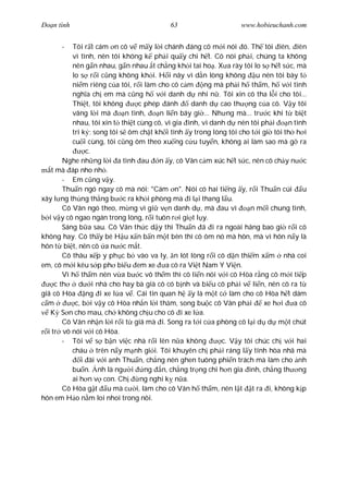 Ðo n tình                                 63                     www.hobieuchanh.com


      -    Tôi r t cám n cô v m y l i chánh áng cô m i nói ó. Th tôi iên, iên
           vì tình, nên tôi không k ph i qu y chi h t. Cô nói ph i, chúng ta không
           nên g n nhau, g n nhau t ch ng kh i tai ho . X a rày tôi lo s h t s c, mà
           lo s r i c ng không kh i. H i nãy vì d n lòng không u nên tôi bày t
           ni m riêng c a tôi, r i làm cho cô c m ng mà ph i h th m, h v i tình
           ngh a ch em mà c ng h v i danh d nhi n . Tôi xin cô tha l i cho tôi...
           Thi t, tôi không       c phép ánh       danh d cao th ng c a cô. V y tôi
           vâng l i mà       n tình,    n li n bây gi ... Nh ng mà... tr c khi t bi t
           nhau, tôi xin t thi t cùng cô, vì gia ình, vì danh d nên tôi ph i     n tình
           tri k ; song tôi s ôm ch t kh i tình y trong lòng tôi cho t i gi tôi th h i
           cu i cùng, tôi c ng ôm theo xu ng c u tuy n, không ai làm sao mà g ra
                c.
        Nghe nh ng l i a tình au n y, cô Vân c m xúc h t s c, nên cô ch y n c
    t mà áp nho nh .
        - Em c ng v y.
        Thu n ngó ngay cô mà nói: "Cám n". Nói có hai ti ng y, r i Thu n cúi u
xây l ng th ng th ng b c ra kh i phòng mà i l i thang l u.
        Cô Vân ngó theo, m ng vì gi v n danh d , mà au vì            n m i chung tình,
   i v y cô ngao ngán trong lòng, r i tuôn r i gi t l y.
        Sáng b a sau. Cô Vân th c d y thì Thu n ã i ra ngoài hãng bao gi r i cô
không hay. Cô th y bé H u x n b n m t bên thì cô ôm nó mà hôn, mà vì hôn n y là
hôn t bi t, nên cô a n c m t.
        Cô thâu x p y ph c b vào va ly, n lót lòng r i cô d n thi m x m nhà coi
em, cô m i kêu s p ph bi u em xe          a cô ra Vi t Nam Y Vi n.
        Vì h th m nên v a b c vô th m thì cô li n nói v i cô Hòa r ng cô m i ti p
     c th    d i nhà cho hay bà già cô có b nh và bi u cô ph i v li n, nên cô ra t
giã cô Hòa ng i xe l a v . Cái tin quan h y là m t c làm cho cô Hòa h t dám
  m         c, b i v y cô Hòa nh n l i th m, song bu c cô Vân ph i       xe h i    a cô
   K S n cho mau, ch không ch u cho cô i xe l a.
        Cô Vân nh n l i r i t giã mà i. Song ra t i c a phòng cô l i d d m t chút
  i tr vô nói v i cô Hòa.
        - Tôi v s b n vi c nhà r i lên n a không            c. V y tôi chúc ch v i hai
           cháu trên n y m nh gi i. Tôi khuyên ch ph i ráng l y tính hòa nhã mà
              i ãi v i anh Thu n, ch ng nên ghen tuông phi n trách mà làm cho nh
           bu n. nh là ng i         ng n, ch ng tr ng chi h n gia ình, ch ng th ng
           ai h n v con. Ch       ng nghi k n a.
        Cô Hòa g t u mà c i, làm cho cô Vân h th m, nên l t t ra i, không k p
hôn em H o n m loi nhoi trong nôi.
 