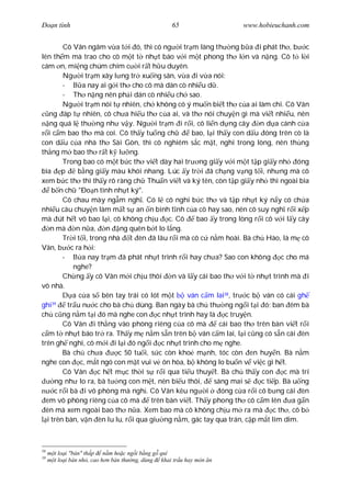 Ðo n tình                                          65                www.hobieuchanh.com


        Cô Vân ngâm v a t i ó, thì có ng i tr m làng th ng b a i phát th , b c
lên th m mà trao cho cô m t t nh t báo v i m t phong th l n và n ng. Cô t l i
cám n, mi ng chúm chím c i r t h u duyên.
        Ng i tr m xây l ng tr xu ng sân, v a i v a nói:
        -      a nay ai g i th cho cô mà dán cò nhi u d .
        - Th n ng nên ph i dán cò nhi u ch sao.
        Ng i tr m nói t nhiên, ch không có ý mu n bi t th c a ai làm chi. Cô Vân
   ng áp t nhiên, cô ch a hi u th c a ai, và th nói chuy n gì mà vi t nhi u, nên
   ng quá l th ng nh v y. Ng i tr m i r i, cô li n d ng cây n d a cánh c a
   i c m bao th mà coi. Cô th y tu ng ch            bao, l i th y con d u óng trên cò là
con d u c a nhà th Sài Gòn, thì cô nghiêm s c m t, nghi trong lòng, nên th ng
th ng m bao th r t k l ng.
        Trong bao có m t b c th vi t dày hai tr ng gi y v i m t t p gi y nh óng
bìa p         b ng gi y màu khói nhang. Lúc y tr i ã ch ng v ng t i, nh ng mà cô
xem b c th thì th y rõ ràng ch Thu n vi t và ký tên, còn t p gi y nh thì ngoài bìa
    b n ch "Ðo n tình nh t ký".
        Cô chau mày ng m ngh . Có l cô nghi b c th và t p nh t ký n y có ch a
nhi u câu chuy n làm m t s an n bình t nh c a cô hay sao, nên cô suy ngh r i x p
mà út h t vô bao l i, cô không ch u c. Cô             bao y trong lòng r i cô v i l y cây
    n mà n n a, n ng quên b t lo l ng.
        Tr i t i, trong nhà t èn ã lâu r i mà cô c n m hoài. Bà ch Hào, là m cô
Vân, b c ra h i:
        -      a nay tr m ã phát nh t trình r i hay ch a? Sao con không c cho má
            nghe?
        Ch ng y cô Vân m i ch u thôi n và l y cái bao th v i t nh t trình mà i
vô nhà.
            a c a s bên tay trái có lót m t       ván c m lai38, tr c b ván có cái gh
ghi39     tr u n c cho bà ch dùng. Ban ngày bà ch th ng ng i t i ó; ban êm bà
ch c ng n m t i ó mà nghe con c nh t trình hay là c truy n.
        Cô Vân i th ng vào phòng riêng c a cô mà              cái bao th trên bàn vi t r i
   m t nh t báo tr ra. Th y m n m s n trên b ván c m lai, l i c ng có s n cái èn
trên gh nghi, cô m i i l i ó ng i c nh t trình cho m nghe.
        Bà ch ch a          c 50 tu i, s c còn kho m nh, tóc còn en huy n. Bà n m
nghe con c, m t ngó con m t vui v ôn hòa, b không lo bu n v vi c gì h t.
        Cô Vân       c h t m c th i s r i qua ti u thuy t. Bà ch th y con c mà trí
      ng nh lo ra, bà t ng con m t, nên bi u thôi,          sáng mai s      c ti p. Bà u ng
     c r i bà i vô phòng mà ngh . Cô Vân kêu ng i              óng c a r i cô b ng cái èn
  em vô phòng riêng c a cô mà          trên bàn vi t. Th y phong th cô c m lên         ag n
  èn mà xem ngoài bao th n a. Xem bao mà cô không ch u m ra mà c th , cô b
  i trên bàn, v n èn lu lu, r i qua gi ng n m, gác tay qua trán, c p m t lim dim.



38
       t lo i "bàn" th p n m ho c ng i b ng g quí
39
     m t lo i bàn nh , cao h n bàn th ng, dùng khai tr u hay món n
 