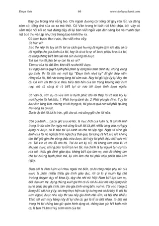 Ðo n tình                                     66                        www.hobieuchanh.com


       Bây gi trong nhà v ng teo. Ch ngoài              ng có ti ng d gáy réo r t, và àng
xóm có ti ng chó s a xa xa mà thôi. Cô Vân trong trí b t r t khó ch u, b i v y cô
  m m t h i r i cô v t        ng d y i l i bàn vi t ng i v n èn sáng loà và m nh d n
rút b t th và t p nh t ký trong bao kính th ra.
       Cô xem b c th tr c, th vi t nh v y:
       Cô Vân ôi!
           c th n y t i tay cô thì tôi xa cách quê h ng ã ngàn d m r i, d u cô có
         i nghi p cho gia ình c a tôi, hay là cô có lo s v b c phiêu l u c a tôi,
       cô c ng không bi t làm sao mà c n        ng tôi    c.
          i sao mà tôi ph i b v con lìa x s ?
       Tâm s c a tôi dài l m, khó vi t ra cho h t      c.
            ngày ôi ta quy t nh ph i phân ly ng b o toàn danh d , ch ng v ng
       gia ình, thì tôi li n m m t t p "Ðo n tình nh t ký"           ghi chép ni m
       riêng c a tôi, khi nào trong lòng tôi c m xúc. Nay tôi g i t p y l i ây cho
       cô. Cô xem r i thì cô s th u hi u tâm h n c a tôi trong kho ng m t n m
       nay, mà cô c ng s rõ bi t t i c nào tôi                 n tình     n ngh a.

       Cô Vân ôi, êm n cô v a l m le h nh phúc cho tôi th y r i cô li n l y l i
       mà khuyên tôi hai u: 1. Ph i tr ng danh d . 2. Ph i yêu gia ình. Tuy tôi
        au n lung l m, nh ng vì tôi tr ng cô, tôi yêu cô quá nên tôi ph i ép lòng
       mà vâng l i cô li n.
       Danh d thì tôi ã lo tròn, gi cho cô, mà c ng gi cho tôi n a.

       Còn gia ình.... Là cái g c c a xã h i, là m c ích c a luân lý, là cái tôi kính
       tr ng t lúc còn th ngây mà c ng là cái tôi ã phí nhi u công phu m i gây
          ng ra       c, có l nào tôi l i ành xô cho nó s p ngã. Ng t vì c nh gia
        ình c a tôi nó ngh ch tình ngh ch ý thái quá, tôi ráng ã h t s c r i, không
       còn th gi gìn cho v ng ch c n a             c, b i v y tôi ph i ch u th t c v i
       cô. Tôi xin cô tha l i cho tôi. Tôi ã xét k r i, tôi không làm theo l i cô
       khuyên        c, ch ng ph i là l i t i n i tôi, mà chính là t i ng i b n n i tr
          a tôi, thi u gia ình giáo d c, không bi t o làm v , nên ã không làm
       cho tôi h ng h nh phúc mà, l i còn làm cho tôi ph i ch u phi n não êm
       ngày.

       Ðêm ôi ta àm lu n v i nhau ngoài mé bi n, cô ã công nh n ph n c a
            c ta ph n nhi u thi u gia ình giáo d c, r i cô t ý mu n l p nhà
       tr ng chuyên d y v khoa y, d y cho nhi n Vi t Nam bi t o làm v ,
       bi t o làm m , ng ch ng xu t giá thì có          tài     c mà xây d ng n n
          nh phúc cho gia ình, làm cho gia ình v ng b n, vui v . Tôi c trông cô
          ng i cái h o ý y, cô ráng th c hi n các lý t ng mà cô ã bày t v i tôi
          m ngoái,      c nh v y thì sau n y gia ình nh l m, xã h i nh nhi u.
       Thôi, tôi vi t m y hàng n y     l i cho cô, g i là l t bi t nhau, t bi t mà
       trong trí tôi ch ng bao gi quên hình d ng cô, ch ng bao gi h t kính m n
       cô, là b n tri âm tri k tr m n m c a tôi.
 