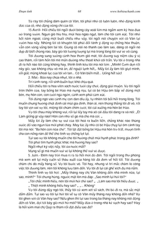 Ðo n tình                                 68                      www.hobieuchanh.com


             rày tôi ch ng dám quên cô Vân, tôi ph i nh cô luôn luôn, nh        ng kính
    c c a cô, nh      ng v ng chí c a tôi.
        15 Avril- H i chi u tôi ng i d i bóng cây xoài l n mà ng m xem k hoa ua
     trong v n. Ng n gió hiu hiu, mùi hoa ngào ng t, làm cho tôi c m xúc. Tôi nh
    i n m ngoái, c ng m t bu i chi u nh v y, tôi ng i nói chuy n v i cô Vân t i
      n hoa n y. Nh ng l i cô khuyên tôi ph i i tánh ý ng v ch ng hòa thu n,
    n còn v ng v ng bên tai tôi. Gi ng cô nói nó thanh cao làm sao, dáng cô ng i nó
    p    bi t ch ng nào, bây gi tôi t ng t ng l i mà trong lòng tôi vui v vô cùng.
        Tôi       ng sung s ng c nh hoa th m gió mát, tôi          ng suy ni m câu ý v
cao thâm, r i tâm h n tôi mê m n d ng nh thoát kh i cõi tr n. V tôi trong nhà
  i ra h i nào tôi c ng không hay, thình lình kêu tôi mà nói l n: „Mình! C m d n r i
nãy gi , sao không ch u vô mà n,          ngu i l nh h t„. M y l i y làm tôi gi t mình,
   i gi c m ng khoái l c c a tôi v tan... Cô Vân bi n m t... U ng h t s c!
        2. Mai.- B a nay chúa nh t, tôi nhà.
        Trí r nh rang, r i sinh bu n b c khó ch u quá.
            i chi u tôi ra hoa viên xách n c t i cây ch i, ng gi i mu n. V tôi ng i
trên th m c a, tay b ng bé H o mà n ng n u, l i có bé H u ôm b p v               ng m t
bên, m hôn con, con c i ng ng n, c nh xem ph i c m xúc.
        Tôi      ng ngó vào c nh m con dan díu y, t nhiên tôi b i h i trong lòng. Tôi
mu n chung h ng chút nh cái mùi gia ình, thân ái, nên th ng th ng tôi i vô, r i
tay tôi v n vai v tôi, mi ng tôi chúm chím c i, tôi cúi xu ng mà hôn bé H o.
             tôi chau mày không vui, r i l i l y tay mà xô cái u tôi dang ra và nói: „Ê!
Làm gi ng gì v y nào! Hôn con nh s gò mà cho mà coi. „
            y l i y làm cho s vui c a tôi hoá ra bu n li n, ch ng khác nào thùng
      c    vào ng n l a m i phát cháy. May lúc y nh có bé H u ch y l i ôm cánh tay
tôi mà nói: "Ba hôn con n a ch ". Tôi l t t b ng bé H u mà hôn tr tr t, m n tình
cha con n ng nàn         th cho tình v ch ng l t l t.
           i sao v tôi không mu n cho tôi h ng chút mùi h nh phúc trong gia ình?
        Tôi ph i tìm h nh phúc khác mà h ng hay sao?
        Ng i nh t ký vi c n y, tôi a n c m t?
            ng s gì mà mu n vui v l i không th vui v           c.
        5. Juin.- Ðêm nay tr i m a r r t h i m i           èn. Tôi ng i trong th phòng
mà xem xét l i m y cu n s thâu xu t c a hãng tôi ã em v h i t i. Tôi                  ng
ch m ch dò m y hàng s . V tôi b c vô. Tôi hay, nh ng vì trí m c ch m lo công
vi c tôi       ng làm, nên tôi không l u tâm n. V tôi i l i cái gh xích u mà n m.
        Thình lình v tôi h i: „M y tháng nay ch Vân không n nhà mình n a, t i
sao, mình?“ Tôi ch ng h ng, ng c m t lên mà áp: „Sao mình l i h i tôi?“
        „Tôi ch c mình hi u, nên tôi m i h i ch sao? „. „Làm sao mà tôi hi u        c. „
        „ Thi t mình không hi u hay sao? „ „... Không“
             tôi    ng d y ngó tôi, th y tôi c xem xét s sách, thì b i ra, mà s c m t
    m m. T i sao v tôi l i h i tôi v s cô Vân m y tháng nay không n nhà? V
tôi ghen v i cô Vân hay sao? N u ghen thì t i sao trong ba tháng nay không nói ng
    n cô Vân, i t i bây gi m i h môi? M y            a trong nhà k v ch hay sao? Hay
là h i s m mai ch Quý ra th m r i t           u sao ó?
 