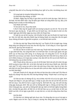 Ðo n tình                                 71                      www.hobieuchanh.com


   ng bi t au n v s th ng mà không                c g n v s nh , mà không        c nói
ra.
        Vì tr ng luân lý mà ph i th ng kh nh v y.
        Cô th u hi u hay không, cô Vân?
        25 Mars- Ngày nay tôi th y rõ gia ình c a tôi là c nh a ng c. N u lân la
 ó hoài, thì kh thêm hoài. V y tôi ph i gi i thoát cái vòng kh n n n y, d u ý tôi
không mu n và d u cô Vân không vui.
        Gi i thoát cách nào?
        Trí tôi còn l m , ch a nh t nh.
        5 Avril- B a nay tôi quy t nh cái        ng t ng lai c a tôi r i. Tôi s b h t
mà b c qua           ng y. Vì gia ình c a tôi bu n b c, nên tôi ph i lo làm n cho
muôn ngàn gia ình khác ngày sau          c m m thu n hòa.
        Vì luân lý c a xã h i suy b i, nên tôi ph i lo làm sao mà thu n m luân lý y
  i. Vi c tôi tính làm ây d u thành hay là không thành nó c ng làm cho tôi quên
     c nh ng n i bu n vì gia ình vô ph c, vì ái tình b t mãn c a tôi.

         Cô Vân c d t t p "Ðo n tình nh t ký" c a Thu n r i thì cô ng n ng , trong
lòng càng c m ng h n là c b c th h i n y n a. T b v ng v , tr c ng n èn
    u leo lét, gi t l y t m tã tuôn r i.
         Cô Vân áo não là vì bi t tr n m t n m nay Thu n kh tâm lung l m, kh tâm
vì gia ình b t hòa, mà c ng kh tâm vì ái tình b t mãn. Cô ã lo gi giùm cho gia
  ình c a cô Hòa           c b n v ng, té ra chung cu c r i c ng ph i rã r i. Cô ã gi
danh ti t c a cô         c v n toàn, mà r i Thu n ph i kh tâm th t chí! Cô t nh n cô có
   i ít nhi u trong s r i rã gia o c a b n, m c d u ti t n nhi c a cô v n thanh cao,
tình b ng h u c a cô kh i h th n.
         Anh Thu n ã b nhà c a v con i r i! Ði âu? Anh nói anh i lo làm cho gia
  ình t ng l i         c m m, và lo làm cho luân lý xã h i         c thanh cao. Anh làm
cách nào? Trí vi n v ng c a anh s làm cho anh             c th a mãn, hay là s làm cho
anh th t chí n a? B c phiêu l u s           a anh n c nh an nhàn, hay là s d t anh vào
    i kh não khác?
         Còn anh Thu n i r i, bây gi ch Hòa v i hai         a nh ra làm sao? Ch Hòa có
bu n r u ch ng? Hai          a nh nh cha hay không? Hãng "Thu n Hòa" ai ch huy s n
xu t?
         Cô Vân áo não v nh ng n i y, mà cô khóc m t h i r i cô l i t c gi n. Anh
Thu n còn th p trí, còn y u tánh quá, vì th p và y u nên m i          cái ti t nh è trên
ti t l n       c. Gia ình là m t c quan tr ng h . Anh bi t nh v y, nên anh ã dày
công gây d ng gia ình. Mà sao anh l i không bi t ngó l nh ng cái b t hòa nh
nhen trong gia o, sao anh l i không bi t àn áp m m ái tình b t ngh a trong thâm
tâm, mà báo thù gia ình,           th t chí v ch b t hòa c a v và b t mãn v ch cao
khi t c a tình, r i xô ngã c gia ình, c cu c làm n, c m t i s ng ch a chan h a
    n.
            ! D l m!
         Cô Vân b t r t, không ng i yên         c n a. Cô    ng d y m c a s mà ngó ra
      n. Ngoài v n im lìm. Cây c s ng s , d ng nh lóng nghe ti ng cô Vân th
 