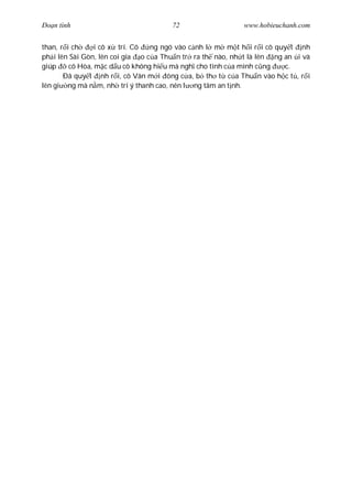 Ðo n tình                            72                   www.hobieuchanh.com


than, r i ch     i cô x trí. Cô  ng ngó vào c nh l m m t h i r i cô quy t nh
ph i lên Sài Gòn, lên coi gia o c a Thu n tr ra th nào, nh t là lên ng an i và
giúp     cô Hòa, m c d u cô không hi u mà ngh cho tình c a mình c ng   c.
       Ðã quy t nh r i, cô Vân m i óng c a, b th t c a Thu n vào h c t , r i
lên gi ng mà n m, nh trí ý thanh cao, nên l ng tâm an t nh.
 