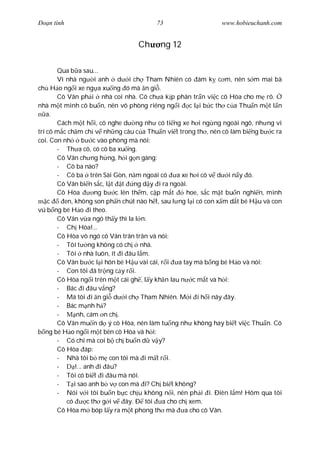 Ðo n tình                               73                    www.hobieuchanh.com


                                  Ch     ng 12

       Qua b a sau...
       Vì nhà ng i anh d i ch Tham Nhiên có ám k c m, nên s m mai bà
ch H o ng i xe ng a xu ng ó mà n gi .
       Cô Vân ph i nhà coi nhà. Cô ch a k p phân tr n vi c cô Hòa cho m rõ.
nhà m t mình cô bu n, nên vô phòng riêng ng i c l i b c th c a Thu n m t l n
    a.
       Cách m t h i, cô nghe d ng nh có ti ng xe h i ng ng ngoài ngõ, nh ng vì
trí cô m c ch m ch v nh ng câu c a Thu n vi t trong th , nên cô làm bi ng b c ra
coi. Con nh       b c vào phòng mà nói:
       - Th a cô, có cô ba xu ng.
       Cô Vân ch ng h ng, h i g n gàng:
       - Cô ba nào?
       - Cô ba trên Sài Gòn, n m ngoái có        a xe h i cô v d i n y ó.
       Cô Vân bi n s c, l t t      ng d y i ra ngoài.
       Cô Hòa          ng b c lên th m, c p m t     hoe, s c m t bu n nghi n, mình
    c    en, không son ph n chút nào h t, sau l ng l i có con x m d t bé H u và con
vú b ng bé H o i theo.
       Cô Vân v a ngó th y thì la l n:
       - Ch Hòa!...
       Cô Hòa vô ngó cô Vân trân trân và nói:
       - Tôi t ng không có ch nhà.
       - Tôi nhà luôn, ít i âu l m.
       Cô Vân b c l i hôn bé H u vài cái, r i a tay mà b ng bé H o và nói:
       - Con tôi ã tr ng c y r i.
       Cô Hòa ng i trên m t cái gh , l y kh n lau n c m t và h i:
       - Bác i âu v ng?
       - Má tôi i n gi d i ch Tham Nhiên. M i i h i nãy ây.
       - Bác m nh h ?
       -       nh, cám n ch .
       Cô Vân mu n d ý cô Hòa, nên làm tu ng nh không hay bi t vi c Thu n. Cô
   ng bé H o ng i m t bên cô Hòa và h i:
       - Có chi mà coi b ch bu n d v y?
       Cô Hòa áp:
       - Nhà tôi b m con tôi mà i m t r i.
       -      !... anh i âu?
       - Tôi có bi t i âu mà nói.
       -     i sao anh b v con mà i? Ch bi t không?
       - Nói v i tôi bu n b c ch u không n i, nên ph i i. Ðiên l m! Hôm qua tôi
          có        c th g i v ây. Ð tôi a cho ch xem.
       Cô Hòa m bóp l y ra m t phong th mà a cho cô Vân.
 