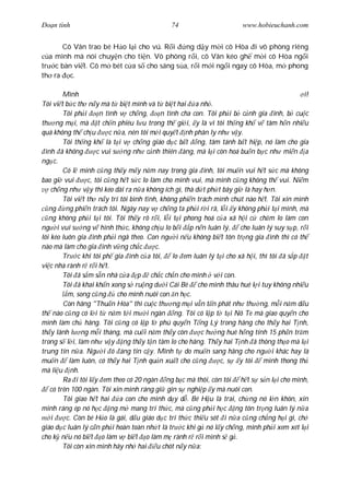 Ðo n tình                                     74                        www.hobieuchanh.com


      Cô Vân trao bé H o l i cho vú. R i  ng d y m i cô Hòa i vô phòng riêng
  a mình mà nói chuy n cho ti n. Vô phòng r i, cô Vân kéo gh m i cô Hòa ng i
tr c bàn vi t. Cô m bét c a s cho sáng s a, r i m i ng i ngay cô Hòa, m phong
th ra c.

         Mình                                                                                 i!
Tôi vi t b c th n y mà t bi t mình và t bi t hai a nh .
         Tôi ph i      n tình v ch ng,        n tình cha con. Tôi ph i b c nh gia ình, b cu c
th ng m i, mà t ch n phiêu l u trong th gi i, y là vì tôi th ng kh v tâm h n nhi u
quá không th ch u          c n a, nên tôi m i quy t nh phân ly nh v y.
         Tôi th ng kh là t i v ch ng giáo d c b t ng, tâm tánh b t hi p, nó làm cho gia
  ình ã không         c vui s ng nh c nh thiên àng, mà l i còn hoá bu n b c nh mi n a
ng c.
         Có l mình c ng th y m y n m nay trong gia ình, tôi mu n vui h t s c mà không
bao gi vui        c, tôi c ng h t s c lo làm cho mình vui, mà mình c ng không th vui. Ni m
    ch ng nh v y thì kéo dài ra n a không ích gì, thà d t ph t bây gi là hay h n.
         Tôi vi t th n y trí tôi bình t nh, không phi n trách mình chút nào h t. Tôi xin mình
   ng ng phi n trách tôi. Ngày nay v ch ng ta ph i r i rã, l i y không ph i t i mình, mà
   ng không ph i t i tôi. Tôi th y rõ r i, l i t i phong hoá c a xã h i c ch m lo làm con
ng i vui s ng v hình th c, không ch u lo b i p n n luân lý, cho luân lý suy s p, r i
lôi kéo luôn gia ình ph i ngã theo. Con ng i n u không bi t tôn tr ng gia ình thì có th
nào mà làm cho gia ình v ng ch c           c.
         Tr c khi tôi ph gia ình c a tôi,         lo em luân lý t i cho xã h i, thì tôi ã s p t
vi c nhà rành r r i h t.
         Tôi ã s m s n nhà c a p ch c ch n cho mình v i con.
         Tôi ã khai kh n xong s ru ng d i Cái Bè cho mình thâu huê l i tuy không nhi u
           m, song c ng       cho mình nuôi con n h c.
         Còn hãng "Thu n Hòa" thì cu c th ng m i v n t n phát nh th ng, m i n m d u
th nào c ng có l i t n m t i m i ngàn ng. Tôi có l p t t i Nô Te mà giao quy n cho
mình làm ch hãng. Tôi c ng có l p t phú quy n T ng Lý trong hãng cho th y hai T nh,
th y lãnh l ng m i tháng, mà cu i n m th y còn              c h ng huê h ng tính 15 ph n tr m
trong s l i, làm nh v y ng th y t n tâm lo cho hãng. Th y hai T nh ã thông th o mà l i
trung tín n a. Ng i ó áng tin c y. Mình t do mu n sang hãng cho ng i khác hay là
mu n       làm luôn, có th y hai T nh qu n xu t cho c ng          c, s y tôi     mình thong th
mà li u nh.
         Ra i tôi l y em theo có 20 ngàn ng b c mà thôi, còn tôi h t s s n l i cho mình,
    có trên 100 ngàn. Tôi xin mình ráng gi gìn s nghi p y mà nuôi con.
         Tôi giao h t hai a con cho mình d y d . Bé H u là trai, ch ng nó l n khôn, xin
mình ráng ép nó h c ng m mang trí th c, mà c ng ph i h c ng tôn tr ng luân lý n a
    i     c. Còn bé H o là gái, d u giáo d c trí th c thi u sót i n a c ng ch ng h i gì, ch
giáo d c luân lý c n ph i hoàn toàn nh t là tr c khi g nó l y ch ng, mình ph i xem xét l i
cho k n u nó bi t o làm v bi t o làm m rành r r i mình s g .
         Tôi còn xin mình hãy nh hai u chót n y n a:
 