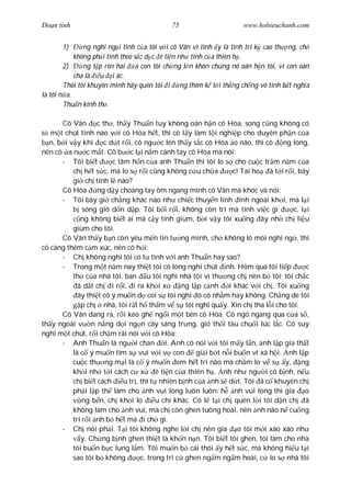 Ðo n tình                                    75                       www.hobieuchanh.com


       1)      ng nghi ng i tình c a tôi v i cô Vân vì tình y là tình tri k cao th ng, ch
            không ph i tình theo s c d c ê ti n nh tình c a thiên h .
        2)     ng t p rèn hai a con tôi ch ng l n khôn chúng nó oán h n tôi, vì con oán
            cha là u i ác.
        Thôi tôi khuyên mình hãy quên tôi i ng thèm k t i th ng ch ng vô tình b t ngh a
là tôi n a.
        Thu n kính th .

      Cô Vân c th , th y Thu n tuy không oán h n cô Hòa, song c ng không có
   m t chút tình nào v i cô Hòa h t, thì cô l y làm t i nghi p cho duyên ph n c a
  n, b i v y khi c d t r i, cô ng c lên th y s c cô Hòa o não, thì cô ng lòng,
nên cô a n c m t. Cô b c l i n m cánh tay cô Hòa mà nói:
      - Tôi bi t        c tâm h n c a anh Thu n thì tôi lo s cho cu c tr m n m c a
          ch h t s c, mà lo s r i c ng không c u ch a               c! Tai ho ã t i r i, bây
          gi ch tính l nào?
      Cô Hòa       ng d y choàng tay ôm ngang mình cô Vân mà khóc và nói:
      - Tôi bây gi ch ng khác nào nh chi c thuy n linh inh ngoài kh i, mà l i
              sóng gió d n d p. Tôi b i r i, không còn trí mà tính vi c gì             c, l i
             ng không bi t ai mà c y tính giùm, b i v y tôi xu ng ây nh ch li u
          giùm cho tôi.
      Cô Vân th y b n còn yêu m n tin t ng mình, ch không ló mòi nghi ng , thì
cô càng thêm c m xúc, nên cô h i:
      - Ch không nghi tôi có t tình v i anh Thu n hay sao?
      - Trong m t n m nay thi t tôi có lòng nghi chút nh. Hôm qua tôi ti p                  c
          th c a nhà tôi, ban u tôi nghi nhà tôi vì th ng ch nên b tôi; tôi ch c
            ã d t ch i r i, i ra kh i x           ng l p c nh     i khác v i ch . Tôi xu ng
            ây thi t có ý mu n d coi s tôi nghi ó có nh m hay không. Ch ng dè tôi
             p ch nhà, tôi r t h th m v s tôi ngh qu y. Xin ch tha l i cho tôi.
      Cô Vân dang ra, r i kéo gh ng i m t bên cô Hòa. Cô ngó ngang qua c a s ,
th y ngoài v n n ng d i ng n cây sáng tr ng, gió th i tàu chu i lúc l c. Cô suy
ngh m t chút, r i ch m rãi nói v i cô Hòa:
      - Anh Thu n là ng i chán i. Anh có nói v i tôi m y l n, anh l p gia th t
          là c ý mu n tìm s vui v i v con              gi i b t n i bu n vì xã h i. nh l p
          cu c th ng m i là c ý mu n em h t trí não mà ch m lo v s y, ng
          kh i nh t i cách c x           ê ti n c a thiên h . nh nh ng i có b nh, n u
          ch bi t cách      u tr , thì t nhiên b nh c a nh s d t. Tôi ã c khuyên ch
          ph i l p th làm cho nh vui lòng luôn luôn: h nh vui lòng thì gia o
              ng b n, ch kh i lo         u chi khác. Có l t i ch quên l i tôi d n ch ã
          không làm cho nh vui, mà ch còn ghen tuông hoài, nên nh não n cu ng
          trí r i nh b h t mà i ch gì.
      - Ch nói ph i. T i tôi không nghe l i ch nên gia o tôi m i xào xáo nh
             y. Ch ng b nh ghen thi t là kh n n n. Tôi bi t tôi ghen, tôi làm cho nhà
          tôi bu n b c lung l m. Tôi mu n b cái thói y h t s c, mà không hi u t i
          sao tôi b không          c, trong trí c ghen ng m ng m hoài, c lo s nhà tôi
 
