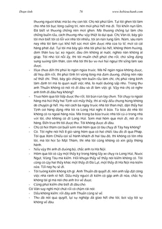 Ðo n tình                                 76                      www.hobieuchanh.com


         th ng ng i khác mà b m con tôi. Ch nói ph i l m. T i tôi ghen tôi làm
         cho nhà tôi b c lòng cu ng trí, nên m i ph i h t mà i. Tôi kh n n n l m.
         Ðã bi t vì th ng ch ng nên m i ghen. Mà th ong ch ng l i làm cho
         ch ng bu n r u, cách th ng nh v y thi t là d i quá. Ch Vân ôi, bây gi
         tôi m i bi t tôi có l i v i nhà tôi nhi u, tôi n n n lung l m. N m, sáu n m
         nay nhà tôi làm c c kh h t s c m i s m               c nhà c a t t , m i có cái
         hãng phát t. T i tôi mà bây gi nhà tôi ph i b h t, không thèm h ng,
           em thân l u l c x ng i, au m không ai nuôi, nghèo nàn không ai
         giúp. Tôi nh t i n i y, thì tôi mu n ch t ph t cho r i, ch s ng              ng
         sung s ng t m thân, còn nhà tôi thì b v n i h i ngo i thì s ng làm sao
               c.
      -      a ch a n thì ph i lo ng n ng a tr c. Mà h ng n ng a không                 c,
             ho      n r i, thì ph i t nh trí v ng lòng mà m          ng, ch ng nên não
             th t chí. Thôi, bây gi ch ng nên bu n r u làm chi, ch ph i ráng bình
         tâm nh trí mà lo qu n xu t vi c nhà, lo nuôi d ng s p nh . Trong th
         anh Thu n không có nói rõ i âu và i làm vi c gì. V y mà ch có nghe
         anh tính i âu hay không?
      - Tr a hôm qua tôi ti p           c th r i, tôi b n r n tay ch n. Tôi ch y ra ngoài
         hãng mà h i th y hai T nh v i m y th y, thì ai n y u ch ng h ng không
         dè chuy n gì h t. H nói cách ba ngày tr c nhà tôi than m t, d n th y hai
            nh coi hãng       ng nhà tôi ra Long H i ngh ít b a. T b a ó nhà tôi
         không có ra ngoài hãng n a. Mà trong ba b a tr c nhà tôi c            trong nhà
            i tôi, ch không có i Long H i. S m mai hôm qua m i i, nói i ra
         hãng. Ð n tr a thì tôi        c th . Tôi không      c i âu.
      - Ch có h i th m coi bu i s m mai hôm qua có tàu ch y i Tây hay không?
      - Có. Tôi nghe nói h i 8 gi sáng hôm qua có hai chi c tàu ò i qua Pháp.
         Tôi qua Xóm Chi u coi s hành khách i hai tàu ó, thì không có tên nhà
         tôi, mà tôi h i S M t Thám, thì nhà tôi c ng không có xin gi y thông
         hành.
      -      u v y thì anh i       ng b , ch c anh ra Hà N i.
      - Hôm qua tôi có c y m t th y ký trong hãng l y xe ch y ra Long H i, N c
         Ng t, V ng Tàu mà ki m. H i khuya th y v th y nói ki m không có. Tôi
            ng có c y hai th y khác m t th y i Ðà L t, m t th y i Hà N i mà ki m
             a. T i nay h s i.
      - Tôi t ng ki m không ích gì. Anh Thu n ã quy t i, nên anh s p t công
         vi c nhà rành r h t. D u m y ng i i ki m có g p anh i n a, ch c h
         không tài gì mà nói cho anh tr v            c.
      -      ng ph i ki m cho bi t i âu ch .
      Cô Vân suy ngh m t chút r i cô ch m rãi nói:
      -      u không ki m; r i ây anh Thu n c ng s v .
      - Th        ã nói qu quy t, l i s nghi p ã giao h t cho tôi, b i v y tôi s
         không v âu.
 