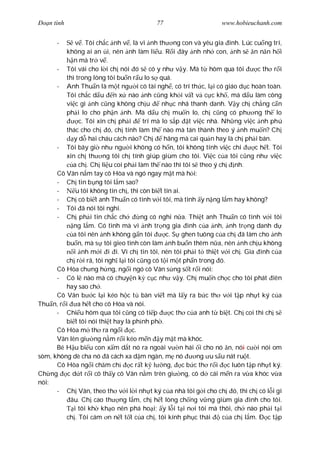 Ðo n tình                                 77                      www.hobieuchanh.com


      -      v . Tôi ch c nh v , là vì nh th ng con và yêu gia ình. Lúc cu ng trí,
         không ai an i, nên nh làm li u. R i ây nh nh con, nh s n n n h i
            n mà tr v .
      - Tôi vái cho l i ch nói ó s có y nh v y. Mà t hôm qua tôi               c th r i
         thì trong lòng tôi bu n r u lo s quá.
      - Anh Thu n là m t ng i có tài ngh , có trí th c, l i có giáo d c hoàn toàn.
         Tôi ch c d u n x nào nh c ng kh i v t v c c kh , mà d u làm công
         vi c gì nh c ng không ch u           nh c nhã thanh danh. V y ch ch ng c n
         ph i lo cho ph n nh. Mà d u ch mu n lo, ch c ng có ph ng th lo
              c. Tôi xin ch ph i       trí mà lo s p t vi c nhà. Nh ng vi c nh phú
         thác cho ch ó, ch tính làm th nào mà tán thành theo ý nh mu n? Ch
            y d hai cháu cách nào? Ch          hãng mà cai qu n hay là ch ph i bán.
      - Tôi bây gi nh ng i không có h n, tôi không tính vi c chi              c h t. Tôi
         xin ch th ng tôi ch tính giúp giùm cho tôi. Vi c c a tôi c ng nh vi c
           a ch . Ch li u coi ph i làm th nào thì tôi s theo ý ch nh.
      Cô Vân n m tay cô Hòa và ngó ngay m t mà h i:
      - Ch tin b ng tôi l m sao?
      -      u tôi không tin ch , thì còn bi t tin ai.
      - Ch có bi t anh Thu n có tình v i tôi, mà tình y n ng l m hay không?
      - Tôi ã nói tôi nghi.
      - Ch ph i tin ch c ch           ng có nghi n a. Thi t anh Thu n có tình v i tôi
            ng l m. Có tình mà vì nh tr ng gia ình c a nh, nh tr ng danh d
           a tôi nên nh không g n tôi           c. S ghen tuông c a ch ã làm cho nh
         bu n, mà s tôi gieo tình còn làm nh bu n thêm n a, nên nh ch u không
            i nh m i i i. Vì ch tin tôi, nên tôi ph i t thi t v i ch . Gia ình c a
         ch r i rã, tôi ngh l i tôi c ng có t i m t ph n trong ó.
      Cô Hòa ch ng h ng, ng i ngó cô Vân s ng s t r i nói:
      - Có l nào mà có chuy n k c c nh v y. Ch mu n ch c cho tôi phát iên
         hay sao ch .
      Cô Vân b c l i kéo h c t bàn vi t mà l y ra b c th v i t p nh t ký c a
Thu n, r i a h t cho cô Hòa và nói.
      - Chi u hôm qua tôi c ng có ti p            c th c a anh t bi t. Ch coi thì ch s
         bi t tôi nói thi t hay là ph nh ph .
      Cô Hòa m th ra ng i c.
      Vân lên gi ng n m r i kéo m n y m t mà khóc.
      Bé H u bi u con x m d t nó ra ngoài v n hái i cho nó n, nói c i nói om
sòm, không dè cha nó ã cách xa d m ngàn, m nó             ng u s u nát ru t.
      Cô Hòa ng i ch m ch         c r t k l ng, c b c th r i c luôn t p nh t ký.
Ch ng c d t r i cô th y cô Vân n m trên gi ng, cô d cái m n ra v a khóc v a
nói:
      - Ch Vân, theo th v i l i nh t ký c a nhà tôi g i cho ch ó, thì ch có l i gì
          âu. Ch cao th ng l m, ch h t lòng ch ng v ng giùm gia ình cho tôi.
            i tôi kh kh o nên phá ho i; y l i t i n i tôi mà thôi, ch nào ph i t i
         ch . Tôi cám n n t t t c a ch , tôi kính ph c thái       c a ch l m. Ð c t p
 