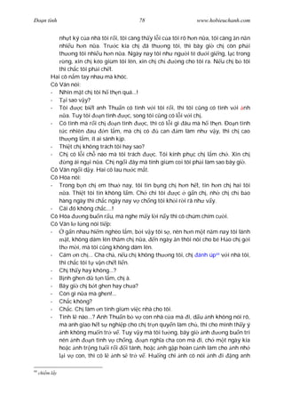 Ðo n tình                                       78                      www.hobieuchanh.com


              nh t ký c a nhà tôi r i, tôi càng th y l i c a tôi rõ h n n a, tôi càng n n n
              nhi u h n n a. Tr c kia ch ã th ng tôi, thì bây gi ch còn ph i
              th ng tôi nhi u h n n a. Ngày nay tôi nh ng i té d i gi ng, l c trong
                 ng, xin ch kéo giùm tôi lên, xin ch ch            ng cho tôi ra. N u ch b tôi
              thì ch c tôi ph i ch t.
           Hai cô n m tay nhau mà khóc.
           Cô Vân nói:
           - Nhìn m t ch tôi h th n quá...!
           -     i sao v y?
           - Tôi        c bi t anh Thu n có tình v i tôi r i, thì tôi c ng có tình v i nh
                 a. Tuy tôi      n tình      c, song tôi c ng có l i v i ch .
           - Có tình mà r i ch          n tình      c, thì có l i gì âu mà h th n. Ðo n tình
                 c nhiên au        n l m, mà ch có          can m làm nh v y, thì ch cao
              th ng l m, ít ai sánh k p.
           - Thi t ch không trách tôi hay sao?
           - Ch có l i ch nào mà tôi trách              c. Tôi kính ph c ch l m ch . Xin ch
                  ng ái ng i n a. Ch ng i ây mà tính giùm coi tôi ph i làm sao bây gi .
           Cô Vân ng i d y. Hai cô lau n c m t.
           Cô Hòa nói:
           - Trong b n ch em thu nay, tôi tin b ng ch h n h t, tin h n ch hai tôi
                 a. Thi t tôi tin không l m. Ch chi tôi            c g n ch , nh ch ch b o
              hàng ngày thì ch c ngày nay v ch ng tôi kh i r i rã nh v y.
           - Cái ó không ch c....!
           Cô Hòa        ng bu n r u, mà nghe m y l i n y thì cô chúm chím c i.
           Cô Vân l l ng nói ti p:
           -     g n nhau hi m nghèo l m, b i v y tôi s , nên h n m t n m nay tôi lánh
                  t, không dám lên th m ch n a, n ngày n thôi nôi cho bé H o ch g i
              th m i, mà tôi c ng không dám lên.
           - Cám n ch ... Cha ch , n u ch không th ng tôi, ch ánh úp44 v i nhà tôi,
              thì ch c tôi t v n ch t li n.
           - Ch th y hay không...?
           -    nh ghen d t n l m, ch à.
           - Bây gi ch b t ghen hay ch a?
           - Còn gì n a mà ghen!...
           - Ch c không?
           - Ch c. Ch làm n tính giùm vi c nhà cho tôi.
           - Tính l nào...? Anh Thu n b v con nhà c a mà i, d u nh không nói rõ,
              mà anh giao h t s nghi p cho ch tr n quy n làm ch , thì cho mình th y ý
               nh không mu n tr v . Tuy v y mà tôi t ng, bây gi nh                  ng bu n trí
              nên nh         n tình v ch ng,        n ngh a cha con mà i, ch m t ngày kia
              ho c nh tr ng tu i r i i tánh, ho c nh g p hoàn c nh làm cho nh nh
                i v con, thì có l nh s tr v . Hu ng chi nh có nói nh i ng anh

44
     chi m l y
 