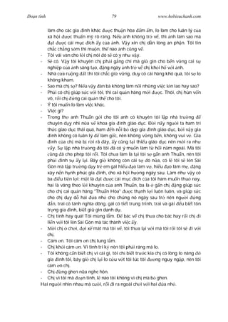 Ðo n tình                                 79                      www.hobieuchanh.com


         làm cho các gia ình khác          c thu n hòa m m, lo làm cho luân lý c a
         xã h i       c thu n m rõ ràng. N u nh không tr v , thì nh làm sao mà
            t      c cái m c ích y c a nh. V y xin ch d n lòng an ph n. Tôi tin
         ch c ch ng s m thì mu n, th nào nh c ng v .
      - Tôi vái van cho l i ch nói ó s có y nh v y.
      -      có. V y tôi khuyên ch ph i g ng chí mà gi gìn cho b n v ng cái s
         nghi p c a nh sáng t o, ng ngày nh tr v ch kh i h v i nh.
      - Nhà c a ru ng t thì tôi ch c gi v ng, duy có cái hãng khó quá, tôi s lo
         không kham.
      - Sao mà ch s ? N u v y àn bà không làm n i nh ng vi c l n lao hay sao?
      - Ph i có ch giúp s c v i tôi, thì cai qu n hãng m i          c. Thôi, ch hùn v n
         vô, r i ch      ng cai qu n th cho tôi.
      - Ý tôi mu n lo làm vi c khác.
      - Vi c gì?
      - Trong th anh Thu n g i cho tôi anh có khuyên tôi l p nhà tr ng
         chuyên d y nhi n a v khoa gia ình giáo d c. Ð i n y ng i ta ham trí
         th c giáo d c thái quá, ham n n i b d p gia ình giáo d c, b i v y gia
           ình không có luân lý        làm g c, nên không v ng b n, không vui v . Gia
           ình c a ch mà b r i rã ây, y c ng t i thi u giáo d c nên m i ra nh
            y. S l p nhà tr ng ó tôi ã có ý mu n làm t h i n m ngoái. Má tôi
            ng ã cho phép tôi r i. Tôi ch a làm là t i tôi s g n anh Thu n, nên tôi
         ph i ình s        y l i. Bây gi không còn cái s     ó n a, có l tôi s lên Sài
         Gòn mà l p tr ng d y tr em gái hi u o làm v , hi u o làm m , ng
         xây n n h nh phúc gia ình, cho xã h i h ng ngày sau. Làm nh v y có
         ba      u ti n l i: m t là t       c cái m c ích c a tôi ham mu n thu nay,
         hai là vâng theo l i khuyên c a anh Thu n, ba là g n ch             ng giúp s c
         cho ch cai qu n hãng "Thu n Hòa"            c th nh l i luôn luôn, và giúp s c
         cho ch d y d hai           a nh cho chúng nó ngày sau tr nên ng i            ng
            n, trai có tánh ngh a dõng, gái có ti t trung trinh, trai và gái u bi t tôn
         tr ng gia ình, bi t gi gìn danh d .
      - Ch tính hay quá! Tôi m ng l m. Ð bác v ch th a cho bác hay r i ch i
         li n v i tôi lên Sài Gòn mà tác thành vi c y.
      -       i ch ch i, i x mát má tôi v , tôi th a l i v i má tôi r i tôi s i v i
         ch .
      - Cám n. Tôi cám n ch lung l m.
      - Ch kh i cám n. Vì tình tri k nên tôi ph i ráng mà lo.
      - Tôi không c n bi t ch vì cái gì, tôi ch bi t tr c kia ch có lòng lo nâng
         gia ình tôi, bây gi ch l i lo c u v t tôi lúc tôi        ng nguy ng p, nên tôi
         cám n ch .
      - Ch        ng ghen n a nghe hôn.
      - Ch vì tôi mà         n tình, l nào tôi không vì ch mà b ghen.
      Hai ng i nhìn nhau mà c i, r i i ra ngoài ch i v i hai a nh .
 