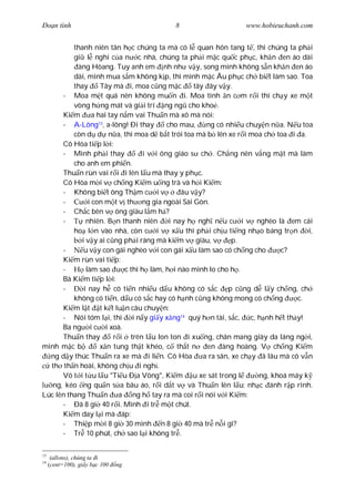 Ðo n tình                                  8                      www.hobieuchanh.com


          thanh niên tân h c chúng ta mà có l quan hôn tang t , thì chúng ta ph i
          gi l nghi c a n c nhà, chúng ta ph i m c qu c ph c, kh n en áo dài
           àng Hòang. Tuy anh em nh nh v y, song mình không s n kh n en áo
          dài, mình mua s m không k p, thì mình m c Âu ph c ch bi t làm sao. Toa
          thay     Tây mà i, moa c ng m c         tây ây v y.
      - Moa m t quá nên không mu n i. Moa tính n c m r i thì ch y xe m t
          vòng h ng mát và gi i trí ng ng cho kho .
      Ki m a hai tay n m vai Thu n mà xô mà nói:
      - A-Lông13, a-lông! Ði thay        cho mau,     ng có nhi u chuy n n a. N u toa
          còn d d n a, thì moa d b t trói toa mà b lên xe r i moa ch toa i a.
      Cô Hòa ti p l i:
      - Mình ph i thay           i v i ông giáo s ch . Ch ng nên v ng m t mà làm
          cho anh em phi n.
      Thu n rùn vai r i i lên l u mà thay y ph c.
      Cô Hòa m i v ch ng Ki m u ng trà và h i Ki m:
      - Không bi t ông Th m c i v             âu v y?
      -        i con m t v th ng gia ngoài Sài Gòn.
      - Ch c bên v ông giàu l m h ?
      -       nhiên. B n thanh niên       i nay h ngh n u c i v nghèo là em cái
          ho l n vào nhà, còn c i v x u thì ph i ch u ti ng nh o báng tr n            i,
            i v y ai c ng ph i ráng mà ki m v giàu, v          p.
      -      u v y con gái nghèo v i con gái x u làm sao có ch ng cho        c?
      Ki m rùn vai ti p:
      -       làm sao     c thì h làm, h i nào mình lo cho h .
      Bà Ki m ti p l i:
      -      i nay h có ti n nhi u d u không có s c p c ng d l y ch ng, ch
          không có ti n, d u có s c hay có h nh c ng không mong có ch ng          c.
      Ki m l t t k t lu n câu chuy n:
      - Nói tóm l i, thì i n y gi y x ng14 quý h n tài, s c, c, h nh h t th y!
      Ba ng i c i xoà.
      Thu n thay       r i trên l u lon ton i xu ng, chân mang giày da láng ng i,
mình m c b         x n tung th t khéo, c th t n       en àng hoàng. V ch ng Ki m
  ng d y thúc Thu n ra xe mà i li n. Cô Hòa          a ra sân, xe ch y ã lâu mà cô v n
  th th n hoài, không ch u i ngh .
      Vô t i t u l u "Ti u Ð a Võng", Ki m u xe sát trong l            ng, khoá máy k
   ng, kéo ng qu n s a bâu áo, r i d t v và Thu n lên l u; nh c ánh r p rình.
Lúc lên thang Thu n a ng h tay ra mà coi r i nói v i Ki m:
      - Ðã 8 gi 40 r i. Mình i tr m t chút.
      Ki m day l i mà áp:
      - Thi p m i 8 gi 30 mình n 8 gi 40 mà tr n i gì?
      - Tr 10 phút, ch sao l i không tr .

13
      (allons), chúng ta i
14
     (cent=100), gi y b c 100   ng
 