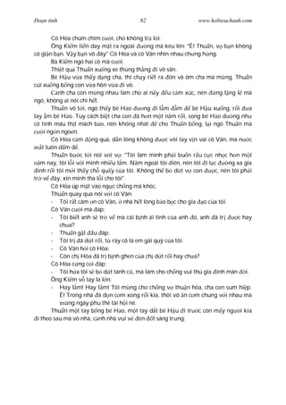 Ðo n tình                                 82                     www.hobieuchanh.com


         Cô Hòa chúm chím c i, ch không tr l i.
         Ông Ki m li n day m t ra ngoài      ng mà kêu lên: "Ê! Thu n, v b n không
có gi n b n. V y b n vô ây" Cô Hòa và cô Vân nhìn nhau ch ng h ng.
         Bà Ki m ngó hai cô mà c i.
         Thi t qu Thu n xu ng xe th ng th ng i vô sân.
         Bé H u v a th y d ng cha, thì ch y ri t ra ón và ôm cha mà m ng. Thu n
cúi xu ng b ng con v a hôn v a i vô.
            nh cha con m ng nhau làm cho ai n y u c m xúc, nên           ng l ng l mà
ngó, không ai nói chi h t.
         Thu n vô t i, ngó th y bé H o      ng i l m m         bé H u xu ng, r i      a
tay m bé H o. Tuy cách bi t cha con ã h n m t n m r i, song bé H o d ng nh
có tình máu th t mách b o, nên không nhát         cho Thu n b ng, l i ngó Thu n mà
      i ng n ngo n.
         Cô Hòa c m ng quá, d n lòng không          c vói tay v n vai cô Vân, mà n c
     t tuôn d m d .
         Thu n b c t i nói v i v : "Tôi làm mình ph i bu n r u c c nh c h n m t
    m nay, tôi l i v i mình nhi u l m. N m ngoái tôi iên, nên tôi i l c       ng xa gia
  ình r i tôi m i th y ch qu y c a tôi. Không th b d t v con            c, nên tôi ph i
tr v ây, xin mình tha l i cho tôi".
         Cô Hòa úp m t vào ng c ch ng mà khóc.
         Thu n quay qua nói v i cô Vân:
         - Tôi r t cám n cô Vân, nhà h t lòng b o b c cho gia o c a tôi.
         Cô Vân c i mà áp:
         - Tôi bi t anh s tr v mà cái b nh ái tình c a anh ó, anh ã tr            c hay
            ch a?
         - Thu n g t u áp:
         - Tôi tr ã d t r i, t rày cô là em gái quý c a tôi.
         - Cô Vân h i cô Hòa:
         - Còn ch Hòa ã tr b nh ghen c a ch d t r i hay ch a?
         Cô Hòa c ng c i áp:
         - Tôi h a tôi s b d t tánh c , mà làm cho ch ng vui thú gia ình mãn i.
         Ông Ki m v tay la l n:
         - Hay l m! Hay l m! Tôi m ng cho ch ng v thu n hòa, cha con sum hi p.
            Ê! Trong nhà ã d n c m xong r i kìa, thôi vô n c m chung v i nhau mà
                ng ngày phu thê tái h i nè.
         Thu n m t tay b ng bé H o, m t tay d t bé H u i tr c còn m y ng i kia
  i theo sau mà vô nhà, c nh nhà vui v èn t sáng tr ng.
 