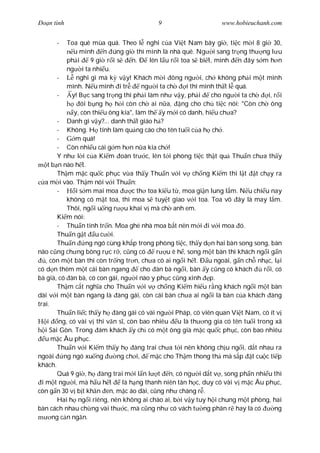 Ðo n tình                                  9                       www.hobieuchanh.com


      -     Toa quê mùa quá. Theo l nghi c a Vi t Nam bây gi , ti c m i 8 gi 30,
               u mình n úng gi thì mình là nhà quê. Ng i sang tr ng th ng l u
            ph i      9 gi r i s     n. Ð lên l u r i toa s bi t, mình n ây s m h n
            ng i ta nhi u.
         -      nghi gì mà k v y! Khách m i ông ng i, ch không ph i m t mình
            mình. N u mình i tr          ng i ta ch     i thì mình th t l quá.
         -    y! B c sang tr ng thì ph i làm nh v y, ph i        cho ng i ta ch    i, r i
                  ói b ng h h i còn ch ai n a, ng cho ch ti c nói: "Còn ch ông
               y, còn thi u ông kia", làm th y m i có danh, hi u ch a?
         - Danh gì v y?... danh th t giáo h ?
         - Không. H tính làm qu ng cáo cho tên tu i c a h ch .
         -     m quá!
         - Còn nhi u cái g m h n n a kia ch !
         Y nh l i c a Ki m oán tr c, lên t i phòng ti c th t qu Thu n ch a th y
     t b n nào h t.
         Th m m c qu c ph c v a th y Thu n v i v ch ng Ki m thì l t t ch y ra
    a m i vào. Th m nói v i Thu n:
         -      i s m mai moa        c th toa ki u t , moa gi n lung l m. N u chi u nay
            không có m t toa, thì moa s tuy t giao v i toa. Toa vô ây là may l m.
            Thôi, ng i u ng r u khai v mà ch anh em.
         Ki m nói:
         - Thu n tính tr n. Moa ghé nhà moa b t nên m i i v i moa ó.
         Thu n g t u c i.
         Thu n ng ngó cùng kh p trong phòng ti c, th y d n hai bàn song song, bàn
nào c ng ch ng bông r c r , c ng có          r u ê h , song m t bàn thì khách ng i g n
    , còn m t bàn thì còn tr ng tr n, ch a có ai ng i h t. Ð u ngoài, g n ch nh c, l i
có d n thêm m t cái bàn ngang           cho àn bà ng i, bàn y c ng có khách      r i, có
bà già, có àn bà, có con gái, ng i nào y ph c c ng xinh p.
         Th m c t ngh a cho Thu n v i v ch ng Ki m hi u r ng khách ng i m t bàn
dài v i m t bàn ngang là àng gái, còn cái bàn ch a ai ng i là bàn c a khách àng
trai.
         Thu n li c th y h àng gái có vài ng i Pháp, có viên quan Vi t Nam, có ít v
     i ng, có vài v thi v n s , còn bao nhiêu u là th ng gia có tên tu i trong xã
    i Sài Gòn. Trong ám khách y ch có m t ông già m c qu c ph c, còn bao nhiêu
    u m c Âu ph c.
         Thu n v i Ki m th y h àng trai ch a t i nên không ch u ng i, d t nhau ra
ngoài      ng ngó xu ng        ng ch i,    m c cho Th m thong th mà s p t cu c ti p
khách.
         Quá 9 gi , h àng trai m i l n l t n, có ng i d t v , song ph n nhi u thì
  i m t ng i, mà h u h t         là h ng thanh niên tân h c, duy có vài v m c Âu ph c,
còn g n 30 v b t kh n en, m c áo dài, c ng nh chàng r .
         Hai h ng i riêng, nên không ai chào ai, b i v y tuy h i chung m t phòng, hai
bàn cách nhau ch ng vài th c, mà c ng nh có vách t ng phân r hay là có                ng
       ng c n ng n.
 