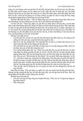 Tân Phong N S                                10                        www.hobieuchanh.com
  ng c i, cao th ng, nh con gái bên Âu bên M ,           gi i thoát cái ách tôi m i c a n ông,
    h m h m quy t mang vào c chúng con hoài, ho c l p m t t nh t báo mà v n ng
khuy n khích ch em gái ph i i lòng s a trí, ph i k t oàn, ph i tranh u ng l t cho
kh i cái a v hèn h mà phong t c c bu c chúng con ph i loi nhoi trong ó hoài, ng
chung ng ngang hàng v i n ông con trai trong xã h i”.
    Bà o ch t l i nói r ng: “ Tr i i! Ph n riêng c a con còn chèm nhem ây, bi t con lo
cho thân      c yên hay không mà, h i nào mà lo cho thiên h n a không bi t”
    Cô Hai Tân nói: “Th a má, ph n con yên l m có chèm nhem ch nào âu, con ã nh t
  nh      c thân không thèm l y ch ng, thì thân con kh e kho n thong th l m. Mà           i ph i
có m t cái m c ích gì làm           ng mà     i theo, thì s s ng m i có ý ngh a, m i       c vui
  . Con quy t l y s gi i phóng ph n mà làm m c ích cho s s ng c a con. N u th y v i
má th ng con, thì cho phép con t do mà làm vi c y, là m t vi c không vô ích cho i c a
con, mà c ng không vô ích cho xã h i âu”.
    Bà o c i ng t mà nói:
    - Con báo h i cho con gái An nam h t th y b t ch c làm m nh con, r i chúng nó b
       ch ng chê nh con v y, càng kh thêm cho ng i ta n a.
    - Má c lo vi c l y ch ng hoài! Tr i sanh n bà con gái ra, có ph i tính cho h có cái
       thiên ch c c nh t là l y ch ng mà thôi âu má.
    - Thì sanh n bà con gái ra         hi p v i n ông con trai g y d ng gia ình, sanh con
           cháu, làm cho xã h i b n v ng ch sao?
    - Con t ng không ph i nh v y. Thi t, tr i sanh n bà con gái                 làm b n v i n
       ông ng xây d ng gia ình mà duy trì xã h i. Th thì, n bà v i n ông u ng
       ngang hàng nhau, n bà c n dùng n ông, mà n ông c ng c n dùng n bà v y
       ch . N u má nói: ”Ð n bà ph i lo l y ch ng ” thì con th a “ n ông c ng ph i lo l y
          ”. Hai bên ai c ng v y, c ng u c n dùng nhau. N u n ông có quy n chê n bà
       thì n bà c ng có quy n chê n ông v y ch . Mà hai bên u c n dùng nhau, u có
       quy n nh nhau, sao n ông l i          c phép l n l t, ép bu c n bà, ph i làm tôi m i
       cho h ? H l ng quy n áp ch , thì n bà hi p nhau t y chay h r i h làm sao?
    - Thôi má d t, má cãi không l i con. Con gi i con làm sao cho ch ng kh i chê ó, thì
       may h n h t.
    Ông o nói r ng: ”Nãy gi th y suy ngh , hai vi c con mu n làm ó u ph i h t th y.
Nh ng mà l p tr ng         d y h c thì b a b n m t chút, còn thì l p báo thì d h n. Thôi,
th ng th ng r i thì th y s tính, ch ng nên v i l m”.
    Bà o m m c i mà nói:
    - Cái nào con ng nói ng c ng cho là ph i h t th y. Thôi, cho nó 10 ngàn b c ng nó
         p nh t trình i.
    - Bi t ch ng âu.
 