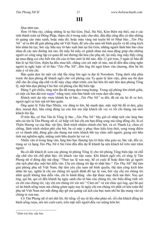 Tân Phong N S                               11                       www.hobieuchanh.com

                                            III
     Qua n m sau.
        n 10 b a rày, ch ng nh ng là t i Sài Gòn, Hu , Hà N i, Kim Biên mà thôi, mà các
  nh thành toàn x    ông Pháp, th m chí trong m y ch nh , âu âu c ng u có dán nh ng
    qu ng cáo màu xanh, ho c màu , ho c màu vàng mà tuyên b t Nh t báo „Tân Ph
    ” ra i gi i phóng ph n Vi t Nam, yêu c u nam n bình quy n và công kích
hôn nhân h t c; b i v y b a nay t báo xu t b n t i Sài Gòn, nh ng ng i lãnh bán báo chia
nhau i các n o       ng mà rao, thì m y bà m y cô giành nhau mà mua ng giúp cho nh ng
ng i có công sáng l p c quan m              ng t n hóa cho ph n , l i m y ông m y th y c ng
áp mua ng coi cho bi t tôn ch c a t báo m i là th nào. n 12 gi tr a, 5 ngàn s báo
bán l t i Sài Gòn, thiên h     u mua h t, ch ng còn sót m t s nào, mà i n âu c ng nghe
ng i ta ngh lu n v t báo “Tân Ph N ”, n ông thì ng i khen v n ch ng, n bà thì
mãn ý v tôn ch .
     Báo quán d n lai m t cái nhà l u r ng l n ngó ra i l Norodom. T ng d i nhà phía
tr c thì d n phòng       khách ng i ch v i phòng c a Ty qu n lý làm vi c, phía sau thì d n
ch cho n công s p ch và          máy ch y nh t trình; còn hai bên thì m t bên d n phòng T ng
lý, m t bên d n phòng Ch bút v i phòng cho B biên t p.
      úng 5 gi chi u, t ng trên l u ã tr ng d n trang hoàng. Trong cái phòng l n chính gi a,
có m t cái bàn dài tr i nappe4 tr ng t i, trên bàn bánh v i r u d n s n sàng.
     Khách m i d ti c r u khánh h t báo „Tân Ph N ” ra i, ã r i rác k i xe h i,
ng i ng i xe kéo mà t i báo quán.
     Ông qu n lý Tr n H o Nhiên, vóc dáng to l n, b m nh d n, m c m t b           n den, giày
  en, noeud en, bâu c ng ng t i c a l n mà ti p khách r t vui v r i ch thang mà m i
khách lên l u.
       trên l u, cô Hai Tân là T ng lý báo „Tân Ph N ” bây gi cô nh p t ch vào làng báo
nên c i tên là Tân Phong n s , cô hi p v i hai ch em b n ng song mà c ng ng chí, là cô
Thiên H ng v c a Bác v t Qui, lãnh trách nhi m chánh ch bút, và cô Thanh L , ch a có
ch ng, lãnh trách nhi m phó ch bút, ba cô m c y ph c theo ki u kim th i, song trang        m
có v thanh nhã, ng g n c u thang mà r c khách b t tay chào m i ng i, gi ng nói h u
tình mà nghiêm ngh , mi ng c i h u duyên l i vui v .
     Nhi u v n s trong làng v n, làng báo b c th ng l u trí th c nh giáo s , bác v t, c t ,
tr ng s và h ng Tân Ph N          Sài Gòn u n d l khánh h nên khách k trên m t tr m
ng i.
     Ba cô d t khách i xem các phòng t phòng T ng lý cho t i phòng T ng biên t p, t ch
   p ch cho t i ch phát báo. r i khách vào ti c r u. Khi khách ng i r i, cô t ng lý Tân
Phong n s        ng d y mà r ng: “Theo t c l x a nay, h có cu c l ho c ám ti c gì ng i
ch t ch ph i c m t bài di n v n. Ch em chúng tôi l p t nh t báo “ Tân Ph N ” th tâm
gi i phóng ph n Vi t Nam, th tâm yêu c u nam n bình quy n, th tâm công kích hôn
nhân h t c, ngh a là ch em chúng tôi quy t ánh           t c l x a, b i v y ch em chúng tôi
nh t quy t không làm di n v n, ch lo hành ng cho t               c m c ích mà thôi. Nay quí
ông, quí bà, quí cô n khánh h ngày sanh cho t báo c a chúng tôi, t c bi u ng tình v i
    ch c a chúng tôi, v y ch em chúng tôi xin nói “ Cám n” và xin chúc quí ông, quí bà quí
cô n bánh u ng r u mà ch ng giùm ngày nay là ngày ch em chúng tôi ph t c kêu toàn th
ph n Vi t Nam m m t ng d y g mà qu ng cái ách c a b c nam nhi h l u mang vào c
chúng ta x a nay.
     Cô Tân Phong n s nói d t l i, thì ti ng v tay r lên nh pháo n , r i ch khách ng n
bánh u ng r u, nói nói c i c i, trên m t m i ng i u vui m ng h n h .

4
    kh n tr i bàn, n p bàn
 