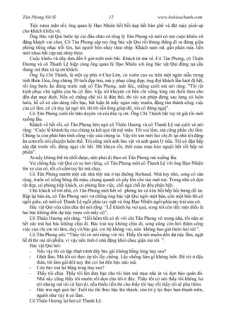 Tân Phong N S                                  12                         www.hobieuchanh.com
      Ti c r u mãn r i, ông qu n lý H o Nhiên h i b i d p h t bàn gh và t máy pick-up
cho khách khiêu v .
      Ông Bác v t Qui b c l i cúi u chào cô t ng lý Tân Phong và m i cô m cu c khiêu v
   ng khách vui ch i. Cô Tân Phong c p tay ông bác v t Qui r i th ng th ng i ra ng gi a
phòng ti ng nh c tr i lên, hai ng i bèn nh y theo nh p. Khách nam n , g n phân n a, li n
     i nhau b t c p mà nh y theo.
      Cu c khiêu v dây d a n 8 gi r i m i bãi. Khách t mà v . Cô Tân Phong, cô Thiên
        ng và cô Thanh L hi p cùng ông qu n lý H o Nhiên v i ông bác v t Qui ng t i c u
thang mà a và t n khách.
      Ông T Chí Thành, là m t c phú Ch L n, có v n cao su trên m t ngàn m u trong
  nh Biên Hòa, ông ch ng 30 tu i p trai, mà y ph c c ng p; ông i khách l n l t i h t,
   i ông b c l i ng tr c m t cô Tân Phong, m t li c, mi ng c i mà nói r ng: ”Tôi r t
kính ph c ch ngh a c a ba cô l m. V y tôi khuyên cô b n chí v ng lòng mà                 i theo cho
   n t m c ích. N u cô ch ng chê tôi là a thô, thì tôi xin phép ng sau l ng cô luôn
luôn, h cô có c n dùng ti n b c, b t lu n là m y ngàn m y muôn, ng tán thành công vi c
   a cô làm, cô c day l i ngó tôi, thì tôi s n lòng giúp , xin cô ng ng i”.
      Cô Tân Phong c i r t h u duyên và cúi u t n. Ông Chí Thành b t tay t giã r i m i
xu ng l u.
      Khách v h t r i, cô Tân Phong bèn ngó cô Thiên H ng và cô Thanh L mà c i và nói
  ng: “Cu c l khánh h c a chúng ta k t qu r t m mãn. Tôi vui l m, mà c ng ph n chí l m.
Chúng ta còn ph i bàn tính công vi c c a chúng ta. V y tôi xin m i hai ch i l i nhà tôi ng
 n c m r i nói chuy n luôn th . Tôi c ng m i anh bác v t và anh qu n lý n a. Tôi có d n b p
  p t tr c r i, ng ng i chi h t. ã khuya r i, thôi mau mau k o ngu i h t r i b p nó
phi n”.
      Ai n y không th t ch i          c, nên ph i i theo cô Tân Phong mà xu ng l u.
           ch ng bác v t Qui có xe h i riêng, cô Tân Phong m i cô Thanh L v i ông H o Nhiên
lên xe c a cô, r i cô c m tay lái mà ch y.
      Cô Tân Phong m n m t cái nhà tr t mà t i              ng Richaud. Nhà tuy nh , song có sân
   ng, tr c có tr ng bông         màu, chung quanh có cây l n che tàn mát m . Trong nhà cô d n
  t p, có phòng ti p khách, có phòng làm vi c, ch ng ch n u phân bi t.
      Ch khách v t i nhà, cô Tân Phong m i h t vô phòng n và kêu b i b p h i b ng                 n.
Ráp l i bàn n, cô Tân Phong m i v ch ng ông bác v t Qui ng i m t bên, còn m t bên thì cô
ng i gi a, cô m i cô Thanh L ng i phía tay m t và ông H o Nhiên ng i phía tay trái c a cô.
      Bác v t Qui v a c m a thì nói r ng: “L khánh h vui quá, song tôi còn ti c m t u là
hai bác không n d ti c r u v i m y cô”.
      Cô Thiên H ng nói r ng: “H i hôm tôi có i v i ch Tân Phong vô trong nhà, tôi n n n
   t s c mà hai bác không ch u i. Bác trai tuy không ch u i, song c ng còn h i th m công
vi c c a ch em tôi làm, duy có bác gái, coi b không vui, nên không bao gi thèm h i t i ”.
      Cô Tân Phong nói: “Th y tôi có nói riêng v i tôi. Th y tôi nói mu n n d ti c l m, ng t
       i thì má tôi phi n, vì v y nên tính nhà ng kh i ch c gi n má tôi ”.
      Bác v t Qui h i:
      -       u v y thì cô l p nh t trình ây bác gái không b ng lòng hay sao?
      - Ghét l m. Má tôi c theo ép tôi l y ch ng. L y ch ng làm gì không bi t.             tôi     c
           thân, tôi làm gái i nay th coi h       n b c nào mà.
      - Còn bác trai l i b ng lòng hay sao?
      - Th y tôi ch u. Th y tôi lén a b c cho tôi hùn mà mua nhà in và d n báo quán ó.
           Nhà n y c ng th y tôi m n r i d n cho tôi         ây. Th y tôi có nói th y tôi không lui
             i nh ng mà tôi c làm i, n u thi u ti n thì cho th y tôi hay r i th y tôi s ph thêm.
      - Bác trai ng quá há! Tu i tác thì theo b c lão thành, còn trí ý l i theo b n thanh niên,
           ng i nh v y ít có l m.
      Cô Thiên H ng l i h i cô Thanh L :
 