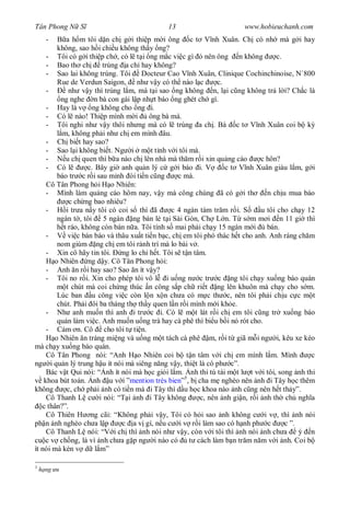 Tân Phong N S                               13                        www.hobieuchanh.com
      -    a h m tôi d n ch g i thi p m i ông c t V nh Xuân. Ch có nh mà g i hay
        không, sao h i chi u không th y ng?
     - Tôi có g i thi p ch , có l t i ng m c vi c gì ó nên ông n không             c.
     - Bao th ch        trúng a ch hay không?
     - Sao lai không trúng. Tôi Docteur Cao V nh Xuân, Clinique Cochinchinoise, N`800
        Rue de Verdun Saigon, nh v y có th nào l c             c.
     -      nh v y thì trúng l m, mà t i sao ng không n, l i c ng không tr l i? Ch c là
         ng nghe n bà con gái l p nh t báo ng ghét ch gì.
     - Hay là v ng không cho ng i.
     - Có l nào! Thi p mình m i         ông bà mà.
     - Tôi nghi nh v y thôi nh ng mà có l trúng a ch . Bà c t V nh Xuân coi b k
          m, không ph i nh ch em mình âu.
     - Ch bi t hay sao?
     - Sao l i không bi t. Ng i m t t nh v i tôi mà.
     -     u ch quen thì b a nào ch lên nhà mà th m r i xin qu ng cáo        c hôn?
     - Có l        c. Bây gi anh qu n lý c g i báo i. V           c t V nh Xuân giàu l m, g i
        báo tr c r i sau minh òi ti n c ng        c mà.
     Cô Tân Phong h i H o Nhiên:
     - Mình làm qu ng cáo hôm nay, v y mà công chúng ã có g i th               n ch u mua báo
             c ch ng bao nhiêu?
     -     i tr a n y tôi có coi s thì ã       c 4 ngàn tám tr m r i. S      u tôi cho ch y 12
        ngàn t , tôi    5 ngàn ng bán l t i Sài Gòn, Ch L n. T s m m i n 11 gi thì
          t ráo, không còn bán n a. Tôi tính s mai ph i ch y 15 ngàn m i       bán.
     -      vi c bán báo và thâu xu t ti n b c, ch em tôi phó thác h t cho anh. Anh ráng ch m
        nom giùm ng ch em tôi r nh trí mà lo bài v .
     - Xin cô hãy tin tôi.    ng lo chi h t. Tôi s t n tâm.
       o Nhiên ng d y. Cô Tân Phong h i:
     - Anh n r i hay sao? Sao n ít v y?
     - Tôi no r i. Xin cho phép tôi vô l i u ng n c tr c ng tôi ch y xu ng báo quán
           t chút mà coi ch ng thúc n công s p ch ri t ng lên khuôn mà ch y cho s m.
        Lúc ban u công vi c còn l n x n ch a có m c th c, nên tôi ph i ch u c c m t
        chút. Ph i ôi ba tháng th th y quen l n r i mình m i kh e.
     - Nh anh mu n thì anh i tr c i. Có l m t lát r i ch em tôi c ng tr xu ng báo
        quán làm vi c. Anh mu n u ng trà hay cà phê thì bi u b i nó rót cho.
     -     m n. Cô cho tôi t ti n.
       o Nhiên n tráng mi ng và u ng m t tách cà phê m, r i t giã m i ng i, kêu xe kéo
mà ch y xu ng báo quán.
     Cô Tân Phong nói: “Anh H o Nhiên coi b t n tâm v i ch em mình l m. Mình                 c
ng i qu n lý trung h u ít nói mà siêng n ng v y, thi t là có ph c”.
     Bác v t Qui nói: “ nh ít nói mà h c gi i l m. nh thi tú tài m t l t v i tôi, song nh thi
    khoa bút toán. nh u v i ”mention très bien”5, b cha m nghèo nên nh i Tây h c thêm
không      c, ch ph i nh có ti n mà i Tây thì d u h c khoa nào nh c ng nên h t th y”.
     Cô Thanh L c i nói: “T i nh i Tây không             c, nên nh gi n, r i nh th ch ngh a
   c thân?”.
     Cô Thiên H ng cãi: “Không ph i v y, Tôi có h i sao nh không c i v , thì nh nói
ph n nh nghèo ch a l p        c a v gì, n u c i v r i làm sao có h nh ph c            c ”.
     Cô Thanh L nói: “V i ch thì nh nói nh v y, còn v i tôi thì nh nói nh ch a             ý n
cu c v ch ng, là vì nh ch a g p ng i nào có t cách làm b n tr m n m v i nh. Coi b
ít nói mà kén v d l m”

5
    h ng u
 