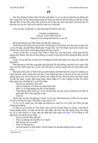 Tân Phong N S                               15                       www.hobieuchanh.com

                                            IV
       c theo     ng Verdun, kh i Ch       i m t khúc xa xa, có m t cái nhà l u tuy không l n
  m, song tr c có sân r ng chung quanh có tr ng cây mát m ; k bên phía tay m t l i có m t
dãy ph l u 10 c n. Bao vòng nhà và ph y thì có làm rào, d i xây g ch, trên song s t, r i
ch a hai cái c a l n, m t cái vô nhà l u, m t cái vô d y ph .

    Trên c a ngõ vô d y ph , có m t t m b ng     ch l n nh v y:

                                  Clinipue Cchinchinoise
                              Docteur CAO V NH XUÂN
                        Chuyên tr các ch ng b nh n bà và con nít.

       ó là nhà th ng c a V nh Xuân m i l p m y tháng nay.
        nh Xuân chê cô Hai Tân mà t hôn, r i bà ngo i C n         c m i làm mai cô Ng , bên
     cho 20 ngàn, ông h i ng Th nh ph 10 ngàn n a, nên V nh Xuân m n nhà và ph , mua
   m         c, mà t ch c cu c d ng      ng r t nguy nga ó.
     Trong cái nhà l u, v ch ng V nh Xuân t ng trên, còn t ng d i, chính gi a            làm
phòng r c khách, m t bên thì d n phòng coi m ch và m t bên thì d n phòng kh o c u thí
nghi m.
     Trong 10 c n ph l u thì d n làm 20 phòng         b nh n m phân n a t ng trên, phân n a
   ng d i.
     Nhà th ng tuy m i l p, song b nh n m g n y h t m y phòng, mà thân ch         ngoài, d u
   m m i hay chi u c ng v y, r i rác m i bu i u có n m ba ng i n coi m ch ho c tiêm
thu c.
         t bu i chi u, c t V nh Xuân qua nhà th ng mà th m b nh r i, ông tr v phòng coi
    ch ng i l y sách y khoa d ra mà c. Cách ch ng bao lâu có m t cái xe h i còn m i tinh
ng ng ngoài c a, r i có m t cô leo xu ng, tr c ch ng 20 tu i, nhan s c thi t xinh p, t ng
  i thi t d u dàng, y ph c thi t sang tr ng, th ng th ng i vô sân. Ch ng cô b c lên th m,
th y ng i gác c a ng ó, cô m i h i r ng:
     -       i gi coi m ch hay ch a anh?
     - Th a, t i nãy gi . Cô mu n coi m ch ph i hôn?
     - Ph i. Có ai trong phòng ông c t hay không?
     - Th a không. Bu i chi u nay cô t i s m h n h t, nãy gi ch a có b nh nào t i. M i cô
         ng i ngh , tôi cho ông c t hay.
     -       m n.
     Ng i gác c a m c a phòng coi m ch vô nói cho V nh Xuân hay có b nh xin coi m ch,
   i tr ra cúi u nói r ng: “Ông c t d y m i cô vô”.
     Cô n vô r i, ng i gác c a khép c a phòng coi m ch l i và ra bên trên th m mà ngó
mông ngoài         ng.
     Cô Ng là v c a c t V nh Xuân, m c m t b áo qu n b ng l a tr ng, trên l u i
xu ng phòng khách. Cô m p mà l i lùn, trán th p, m t tròn, môi dày mi ng r ng, eo bông
tai, cà rá, dây chuy n và vòng, th nào nh n h t xoàn c ng tr u tr u6. Cô i th ng ra ch
ng i gác c a ng mà h i r ng:
     - Ai i xe h i ó? âu m t r i?
     - Th a, vô phòng cho ông c t coi m ch.
     -      au b nh gì mà coi m ch?
     - Th a, tôi không hi u.
     - Làm b d ng i ve th y thu c, ch b t ng v y mà au gi ng gì nên coi m ch.

6
    n ph ng lên
 