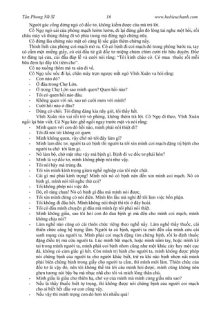 Tân Phong N S                               16                        www.hobieuchanh.com
    Ng i gác c ng ng ngó cô c t , không ki m              c câu mà tr l i.
    Cô Ng ngó cái c a phòng m ch l m l m, i l i ng g n ó lóng tai nghe m t h i, r i
châu mày và th ng th ng i vô phía trong mà ng ngó ch ng n a.
    Cô ng lâu ch ng nào m t cô càng l s c gi n thêm ch ng n y.
    Thình lình c a phòng coi m ch m ra. Cô có b nh i coi m ch ó trong phòng b c ra, tay
cô c m m t mi ng gi y, cô cúi u t giã c t mi ng chúm chím c i r t h u duyên.                 c
      ng t i c a, cúi u áp l và c i nói r ng: “Tôi kính chào cô. Cô mua thu c r i m i
  a em l i ây tôi tiêm cho”.
    Cô n xu ng th m mà ra sân i v .
    Cô Ng x c x c i l i, chân mày tr n ng c m t ngó V nh Xuân va h i r ng:
    - Con nào ó?
    -        âu trong Ch L n.
    -      trong Ch L n sao mình quen? Quen h i nào?
    - Tôi có quen h i nào âu.
    - Không quen v i nó, sao nó c i m n v i mình?
    -         i h i nào    âu?
    -       ng có ch i. Tôi ng àng kia nãy gi , tôi th y h t.
        V nh Xuân rùn vai r i tr vô phòng, không thèm tr l i. Cô Ng i theo, V nh Xuân
ng i l i bàn vi t. Cô Ng kéo gh ng i ngay tr c m t và nói r ng:
   - Mình quen v i con ó h i nào, mình ph i nói thi t i?
   - Tôi ã nói tôi không có quen.
   - Mình không quen, v y ch nó t i ây làm gì?
   - Mình lam c t , ng i ta có b nh thì ng i ta t i xin mình coi m ch ng tr b nh cho
        ng i ta ch t i làm gì.
   - Nó làm b , ch m t nh v y mà b nh gì. B nh i ve c t ph i hôn?
   - Mình là v          c t , mình không phép nói nh v y.
   - Tôi nói b y mà trúng a.
   - Tôi xin mình kính tr ng giùm ngh nghi p c a tôi m t chút.
   - Cái gì mà ph i kính tr ng! Mình nói nó có b nh nên n xin mình coi m ch. Nó có
          nh gì, mình nói tôi nghe th coi?
   - Tôi không phép nói vi c ó.
   -      ó, rõ ràng ch a! Nó có b nh gì âu mà mình nói       c.
   - Tôi xin mình ng có nói iên. Mình lên l u mà ngh             tôi làm vi c b n ph n.
   - Tôi không i âu h t. Mình không nói thi t thì tôi         ây hoài.
   - Tôi có d u mình chuy n gì âu mà mình ép tôi ph i nói thi t.
   - Mình không gi u, sao tôi h i con ó au b nh gì mà n cho mình coi m ch, mình
        không ch u nói?
   - Làm ngh nào c ng có cái thiên ch c riêng theo ngh n y. Làm ngh th y thu c, cái
        thiên ch c càng h tr ng l m. Ng i ta có b nh, ng i ta m i n c u mình c u cái
        sanh m ng c a ng i ta. Mình ph i coi m ch ng tìm ch ng b nh, r i lo nh thu c
           ng     u tr mà c u ng i ta. Lúc mình b t m ch, ho c mình n m tay, ho c mình k
        tai trong mình ng i ta, mình ph i coi b nh nh n c ng nh m t khúc cây hay m t c c
         á, không có c m giác gì h t. Còn mình tr b nh cho ng i ta, mình không          c phép
        nói ch ng b nh c a ng i ta cho ng i khác bi t, tr ra khi nào b nh nh n nài mình
        ph i biên ch ng b nh trong gi y cho ng i ta c m, thì mình m i làm. Thiên ch c c a
           c t là v y ó, nên tôi không th tr l i câu mình h i          c, mình c ng không nên
        ghen t ng nói b y b mà nh c nhã cho tôi và mích lóng thân ch .
   - Mình gi u là gi u cho thiên h , ch v c a mình mà mình c ng gi u n a sao?
   -        u là th y thu c bi t t tr ng, thì không    c nói ch ng b nh c a ng i coi m ch
        cho ai bi t h t d u v con c ng v y.
   -        u v y thì mình tr ng con ó h n tôi nhi u quá!
 