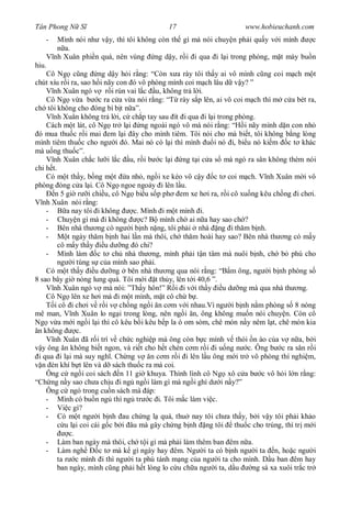 Tân Phong N S                               17                       www.hobieuchanh.com
   -    Mình nói nh v y, thì tôi không còn th gì mà nói chuy n ph i qu y v i mình  c
          a.
       nh Xuân phi n quá, nên vùng ng d y, r i i qua i l i trong phòng, m t mày bu n
hiu.
    Cô Ng c ng ng d y h i r ng: “Còn x a rày tôi th y ai vô mình c ng coi m ch m t
chút xíu r i ra, sao h i nãy con ó vô phòng mình coi m ch lâu d v y? ”
       nh Xuân ngó v r i rùn vai l c u, không tr l i.
    Cô Ng v a b c ra c a v a nói r ng: “T rày s p lên, ai vô coi m ch thì m c a bét ra,
ch tôi không cho óng bì b t n a”.
       nh Xuân không tr l i, c ch p tay sau ít i qua i l i trong phòng.
    Cách m t lát, cô Ng tr l i ng ngoài ngó vô mà nói r ng: “H i nãy mình d n con nh
 ó mua thu c r i mai em l i ây cho mình tiêm. Tôi nói cho mà bi t, tôi không b ng lòng
mình tiêm thu c cho ng i ó. Mai nó có l i thì mình         i nó i, bi u nó ki m c t khác
mà u ng thu c”.
       nh Xuân ch c l i l c u, r i b c l i ng t i c a s mà ngó ra sân không thèm nói
chi h t.
    Có m t th y, b ng m t a nh , ng i xe kéo vô c y c t coi m ch. V nh Xuân m i vô
phòng óng c a l i. Cô Ng ngoe ngo y i lên l u.
       n 5 gi r i chi u, cô Ng bi u s p ph em xe h i ra, r i cô xu ng kêu ch ng i ch i.
   nh Xuân nói r ng:
    -        a nay tôi i không     c. Mình i m t mình i.
    - Chuy n gì mà i không            c? B mình ch ai n a hay sao ch ?
    - Bên nhà th ng có ng i b nh n ng, tôi ph i nhà ng i th m b nh.
    -        t ngày th m b nh hai l n mà thôi, ch th m hoài hay sao? Bên nhà th ng có m y
         cô m y th y u d ng ó chi?
    - Mình làm c t ch nhà th ng, mình ph i t n tâm mà nuôi b nh, ch b phú cho
         ng i tùng s c a mình sao ph i.
    Có m t th y u d ng bên nhà th ng qua nói r ng: “B m ông, ng i b nh phòng s
8 sao bây gi nóng lung quá. Tôi m i t th y, lên t i 40,6 ”.
       nh Xuân ngó v mà nói: ”Th y hôn!” R i i v i th y u d ng mà qua nhà th ng.
    Cô Ng lên xe h i mà i m t mình, m t cô ch b .
       i cô i ch i v r i v ch ng ng i n c m v i nhau.Vì ng i b nh n m phòng s 8 nóng
mê man, V nh Xuân lo ng i trong lòng, nên ng i n, ông không mu n nói chuy n. Còn cô
Ng v a m i ng i l i thì cô kêu b i kêu b p la ó om sòm, chê món n y nêm l t, chê món kia
 n không         c.
       nh Xuân ã r i trí v ch c nghi p mà ông còn b c mình v thói n ào c a v n a, b i
   y ông n không bi t ngon, và ri t cho h t chén c m r i i u ng n c. Ông b c ra sân r i
 i qua i l i mà suy ngh . Ch ng v n c m r i i lên l u ông m i tr vô phòng thí nghi m,
   n èn khí b t lên và d sách thu c ra mà coi.
    Ông c ng i coi sách n 11 gi khuya. Thình lình cô Ng xô c a b c vô h i l n r ng:
“Ch ng n y sao ch a ch u i ng ng i làm gì mà ng i ghì d i n y?”
    Ông c ngó trong cu n sách mà áp:
    - Mình có bu n ng thì ng tr c i. Tôi m c làm vi c.
    - Vi c gì?
    - Có m t ng i b nh au ch ng l quá, thu nay tôi ch a th y, b i v y tôi ph i kh o
            u l i coi cái g c b i âu mà gây ch ng b nh ng tôi thu c cho trúng, thì tr m i
              c.
    - Làm ban ngày mà thôi, ch t i gì mà ph i làm thêm ban êm n a.
    - Làm ngh            c t mà k gì ngày hay êm. Ng i ta có b nh ng i ta n, ho c ng i
         ta r c mình i thì ng i ta phú tánh m ng c a ng i ta cho mình. D u ban êm hay
         ban ngày, mình c ng ph i h t lòng lo c u ch a ng i ta, d u     ng sá xa xuôi tr c tr
 