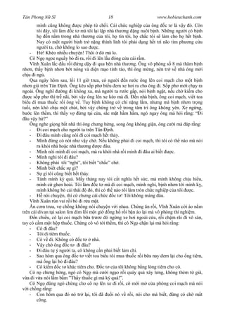 Tân Phong N S                                18                        www.hobieuchanh.com
         mình c ng không          c phép t ch i. Cái ch c nghi p c a ông c t là v y ó. Còn
         tôi ây, tôi làm c t mà tôi l i l p nhà th ng ng nuôi b nh. Nh ng ng i có b nh
                n n m trong nhà th ng c a tôi, h tin tôi, h ch c tôi s làm cho h h t b nh.
         Nay có m t ng i b nh tr n ng thình lình tôi ph i d ng h t trí não tìm ph ng c u
         ng i ta, ch không lo sao           c.
     -       ! Khéo nhi u chuy n! Thôi          ó mà lo.
     Cô Ng ngoe ngu y b i ra, r i i lên l u óng c a cái r m.
        nh Xuân l c u r i ng d y i qua bên nhà th ng. Ông vô phòng s 8 mà th m b nh
nh n, th y b nh nh n b t nóng và di n m o t nh táo, thì ông m ng, nên tr v nhà ông m i
ch u i ng .
     Qua ngày hôm sau, l i 11 gi tr a, có ng i n r c ông lên coi m ch cho m t b nh
nh n già trên Tân nh. Ông kêu s p ph bi u em xe h i ra cho ông i. S p ph m i ch y ra
ngoài. Ông ngh          ng i không xa, mà ng i ta r c g p, nói b nh ng t, n u ch ki m cho
     c s p ph thì tr nãi, b i v y ông lên xe kéo mà i. n nhà b nh, ông coi m ch, vi t toa
bi u i mua thu c r i ông v . Tuy b nh không có chi n ng l m, nh ng mà b nh nh n tr ng
tu i, nên khó ch u m t chút, b i v y ch ng tr v trong tâm trí ông không yên. Xe ng ng,
     c lên th m, thì th y v        ng t i c a, s c m t h m h m, ngó ngay ông mà h i r ng: “ i
  âu v y h ?”
     Ông nghe gi ng b t nhã thì ông ch ng h ng, song ông không gi n, ông c i mà áp r ng:
     -     i coi m ch cho ng i ta trên Tân nh.
     -     i âu mình c ng nói i coi m ch h t th y.
     - Mình ng có nói nh v y ch . N u không ph i i coi m ch, thì tôi có th nào mà nói
         ra kh i nhà ho c nhà th ng            c âu.
     - Mình nói mình i coi m ch, mà ra kh i nhà r i mình i âu ai bi t              c.
     - Mình nghi tôi i âu?
     - Không ph i tôi “nghi”, tôi bi t “ch c” ch .
     - Mình bi t ch c s gì?
     -       gì tôi c ng bi t h t th y.
     - Tánh mình k quá. M y tháng nay tôi c t ngh a h t s c, mà mình không ch u hi u,
         mình c ghen hoài. Tôi làm c t mà i coi m ch, mình nghi, b nh nh n t i mình k ,
         mình không b cái thái          ó, thì có th nào tôi làm tròn ch c nghi p c a tôi    c.
     -        nói chuy n, thì c ch ng cái ch c c t ! Tôi không màng âu.
        nh Xuân rùn vai r i b i r a m t.
       n c m tr a, v ch ng không nói chuy n v i nhau. Ch ng n r i, V nh Xuân c i áo n m
trên cái divan t i salon lim dim l i m t gi         ng h r i b n áo l i mà vô phòng thí nghi m.
        n chi u, cô l i coi m ch b a tr c ó ng ng xe h i ngoài c a, r i ch m rãi i vô sân,
tay có c m m t h p thu c. Ch ng cô vô t i th m, thì cô Ng ch n l i mà h i r ng:
     - Cô i âu?
     - Tôi i tiêm thu c.
     - Cô v i. Không có c t              nhà.
     -       y ch ông c t        i âu?
     -     i âu t ý ng i ta, cô không c n ph i bi t làm chi.
     - Sao hôm qua ông c t vi t toa bi u tôi mua thu c r i b a nay em l i cho ng tiêm,
         mà ng l i b i âu?
     - Cô ki m c t khác tiêm cho.               c t c a tôi không b ng lòng tiêm cho cô.
     Cô n ch ng h ng, ngó cô Ng mà c i ng o r i quày qu xây l ng, không thèm t giã,
   a i v a nói l m b m ”Th y thu c gì mà k quá!”.
     Cô Ng        ng ngó ch ng cho cô n lên xe i r i, cô m i m c a phòng coi m ch mà nói
   i ch ng r ng:
     - Con hôm qua ó nó tr l i, tôi ã                i nó v r i, nói cho mà bi t, ng có ch m t
         công.
 