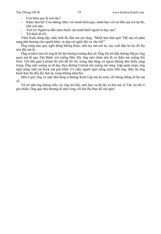 Tân Phong N S                              19                       www.hobieuchanh.com
   -    Con hôm qua là con nào?
   -    Khéo làm b ! Con nhõng nh o v i mình hôm qua; mình h n v i nó b a nay tr l i ó,
        ch con nào.
     - Tr i i! Ng i ta n tiêm thu c mà mình           i ng i ta hay sao?
     - Tôi      i i r i.
       nh Xuân ng d y ch c l i l c u mà nói r ng: “Mình làm thái quá! Th n y tôi ph i
sang nhà th ng cho ng i khác và d p cái ngh        c t cho r i!”.
     Ông nóng n c quá, ng i ng không         c, nên tay m nút áo, tay vu t u lia l a r i l y
nón i mà i.
     Ông ra kh i c a r i ông i b lên h ng tr ng ua c . Ông lên t i u         ng Mayer ông
qu o mà i qua Tân nh, tr xu ng           c H , ông m i ch n nên i xe       n mà xu ng Sài
Gòn. T i nhà gare Catinat thì tr i ã t i r i, trong nhà hàng và ngoài     ng èn      c sáng
tr ng. Ông m i xu ng xe i d c theo       ng Catinat mà xu ng mé sông. G p quán r u, ông
ng i u ng m t cái bock mà gi i khát. Có m y ng i ng i u ng r u bi t ông, th y b ông
bu n b c thì u l y làm l , xong không dám h i.
       n 8 gi , ông vô m t nhà hàng       ng Kinh L p mà n c m, r i th ng th ng i b mà
   .
        t i nhà ông không th y v , ông h i b i, m i hay v ã l y xe h i mà v Tân An h i 6
gi chi u. Ông qua nhà th ng i m t vòng, r i lên l u thay       mà ngh .
 