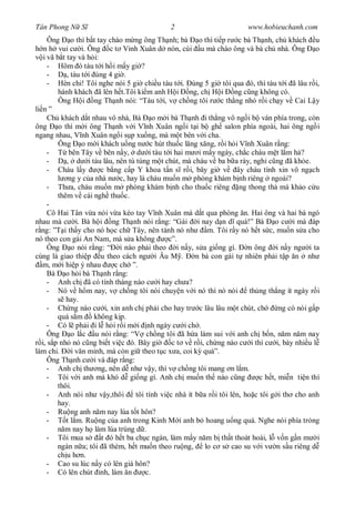 Tân Phong N S                                  2                          www.hobieuchanh.com
      Ông o thì b t tay chào m ng ông Th nh; bà o thì ti p r c bà Th nh, ch khách u
    n h vui c i. Ông c t V nh Xuân d nón, cúi u mà chào ông và bà ch nhà. Ông o
    i vã b t tay và h i:
      - Hôm ó tàu t i h i m y gi ?
      -      , tàu t i úng 4 gi .
      - Hèn chi! Tôi nghe nói 5 gi chi u tàu t i. úng 5 gi tôi qua ó, thì tàu t i ã lâu r i,
          hành khách ã lên h t.Tôi ki m anh H i ng, ch H i ng c ng không có.
          Ông H i ng Th nh nói: “Tàu t i, v ch ng tôi r c th ng nh r i ch y v Cai L y
li n ”
      Ch khách d t nhau vô nhà, Bà o m i bà Th nh i th ng vô ng i b ván phía trong, còn
ông       o thì m i ông Th nh v i V nh Xuân ng i t i b gh salon phía ngoài, hai ông ng i
ngang nhau, V nh Xuân ng i s p xu ng, mà m t bên v i cha.
          Ông o m i khách u ng n c hút thu c l ng x ng, r i h i V nh Xuân r ng:
      -       bên Tây v bên n y, d i tàu t i hai m i m y ngày, ch c cháu m t l m h ?
      -      , d i tàu lâu, nên tù túng m t chút, mà cháu v ba b a rày, ngh c ng ã kh e.
      - Cháu l y         c b ng c p Y khoa t n s r i, bây gi v ây cháu tính xin vô ng ch
              ng y c a nhà n c, hay là cháu mu n m phòng khám b nh riêng ngoài?
      - Th a, cháu mu n m phòng khám b nh cho thu c riêng ng thong th mà kh o c u
         thêm v cái ngh thu c.
      -
      Cô Hai Tân v a nói v a kéo tay V nh Xuân mà d t qua phòng n. Hai ông và hai bà ngó
nhau mà c i. Bà h i ng Th nh nói r ng: “Gái i nay d n d quá!” Bà o c i mà áp
  ng: ”T i th y cho nó h c ch Tây, nên tánh nó nh            m. Tôi r y nó h t s c, mu n s a cho
nó theo con gái An Nam, mà s a không            c”.
      Ông      o nói r ng: “ i nào ph i theo i n y, s a gi ng gì.          n ông i n y ng i ta
cùng là giao thi p u theo cách ng i Âu M .               n bà con gái t nhiên ph i t p n nh
   m, m i hi p ý nhau        c ch ”.
      Bà o h i bà Th nh r ng:
      - Anh ch ã có tính tháng nào c i hay ch a?
      - Nó v h m nay, v ch ng tôi nói chuy n v i nó thì nó nói              th ng th ng ít ngày r i
             hay.
      - Ch ng nào c i, xin anh ch ph i cho hay tr c lâu lâu m t chút, ch              ng có nói g p
         quá s m       không k p.
      - Có l ph i i l h i r i m i nh ngày c i ch .
      Ông o l c u nói r ng: “V ch ng tôi ã h a làm sui v i anh ch b n, n m n m nay
   i, s p nh nó c ng bi t vi c ó. Bây gi         c t v r i, ch ng nào c i thì c i, bày nhi u l
làm chi.       i v n minh, mà còn gi theo t c x a, coi k quá”.
      Ông Th nh c i và áp r ng:
      - Anh ch th ng, nên d nh v y, thì v ch ng tôi mang n l m.
      - Tôi v i anh mà khó d gi ng gì. Anh ch mu n th nào c ng                 c h t, mi n ti n thì
         thôi.
      - Anh nói nh v y,thôi         tôi tính vi c nhà ít b a r i tôi lên, ho c tôi g i th cho anh
         hay.
      - Ru ng anh n m nay lúa t t hôn?
      -      t l m. Ru ng c a anh trong Kinh M i anh b hoang u ng quá. Nghe nói phía tr ng
            m nay h làm lúa trúng d .
      - Tôi mua s        t ó h t ba ch c ngàn, làm m y n m b th t thoát hoài, l v n g n m i
         ngàn n a; tôi ã thèm, h t mu n theo ru ng,         lo c s cao su v i v n s u riêng d
         ch u h n.
      - Cao su lúc n y có lên giá hôn?
      - Có lên chút nh, làm n           c.
 