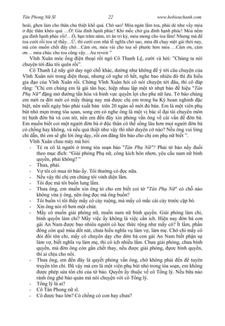 Tân Phong N S                             22                       www.hobieuchanh.com
hoài, ghen làm cho thân ch thi t kh quá. Ch sao! M a ngán l m toa, ph i dè nh v y m a
     c thân khéo quá … ! Gia ình h nh phúc! Kh m c ch gia ình h nh phúc! M a n m
gia ình h nh phúc r i!… , b n tr m n m, tri ân tri k , m a mong cho toa l m! Nh ng mà
toa c i r i toa s th y… , thì c i con nhà l ngh a ch sao, m a ã ch y m t gái th i nay,
mà còn mu n ch t ây ch …Cám n, m a vái cho toa s ph c h n m a …Cám n, cám
 n… m a chúc cho toa c ng v y…Au revoir ”
       nh Xuân móc ng         n tho i r i ngó Cô Thanh L , c i và h i: ”Chúng ta nói
chuy n t i âu tôi quên r i”.
    Cô Thanh L nãy gi day ngó ch khác, d ng nh không ý t i câu chuy n c a
   nh Xuân nói trong       n tho i, nh ng cô nghe rõ h t, nghe bao nhiêu ó thì        hi u
gia o c a V nh Xuân r i. Ch ng V nh Xuân h i cô nói chuy n t i âu, thì cô áp
  ng: ”Ch em chúng em là gái tân h c, hi p nhau l p m t t nh t báo              hi u "Tân
Ph N " ng m              ng t n hóa và binh v c quy n l i cho phe n l u. T báo chúng
em m i ra i m i có m y tháng nay mà              c ch em trong ba K hoan nghinh c
bi t, nên m i ngày báo ph i xu t b n trên 20 ngàn s m i          bán. Em là m t viên ph
bút nh m n trong tòa s an, song em có nghe ông là m t v bác s           i tài chuyên môn
tr b nh n bà và con nít, nên em n ây xin ph ng v n ông v cái v n                     n bà.
Em mu n bi t coi m t ng i n bà              c thân cô th s ng lâu h n m i ng i n bà
có ch ng hay không, và n u qu thi t nh v y thì nh duyên c nào? N u ông vui lòng
ch d n, thì em s ghi l i ông d y, r i em ng lên báo cho ch em ph n bi t ”.
       nh Xuân chau mày mà h i:
    - Té ra cô là ng i trong tòa so n báo "Tân Ph N "? Ph i t báo n y                    i
        theo m c ích: “Gi i phóng Ph n , công kích hôn nh n, yêu c u nam n bình
        quy n, ph i không? ”
    - Th a, ph i.
    -        tôi có mua t báo y. Tôi th ng có c n a.
    -       u v y thì ch em chúng tôi vinh di n l m.
    - Tôi c mà tôi bu n lung l m.
    - Th a ông, em mu n xin ông t cho em bi t coi t "Tân Ph N " có ch nào
        không v a ý ông, nên ông c mà ông bu n?
    - Tôi bu n vì tôi th y m y cô cày ru ng, mà m y cô m c cái cày tr c c p bò.
    - Xin ông nói rõ h n m t chút.
    -       y cô mu n gi i phóng n , mu n nam n bình quy n. Gi i phóng làm chi,
        bình quy n làm chi? M y vi c y không là vi c c n ích. Hi n nay n bà con
        gái An Nam        c bao nhiêu ng i có h c th c r ng nh m y cô? Ít l m, ph n
          ông còn quê mùa d t nát, ch a hi u ngh a v làm v , làm m . Ch chi m y cô
          òi i tôn ch , m y cô chuyên d y cho n bà con gái An Nam bi t ph n s
        làm v , bi t ngh a v làm m , thì có ích nhi u l m. Ch a gi i phóng, ch a bình
        quy n, mà n ông còn g n ch t thay, n u           c gi i phóng,      c bình quy n,
        thì ai ch u cho n i.
    - Th a ông, em n ây là quy t ph ng v n ông, ch không ph i n                     tuyên
        truy n tôn ch . ã v y mà em là m t viên ph bút nh trong tòa so n, em không
             c phép s a tôn ch c a t báo. Quy n y thu c v cô T ng lý. N u b a nào
           nh ông ghé báo quán mà nói chuy n v i cô T ng lý.
    -       ng lý là ai?
    - Cô Tân Phong n s .
    - Cô         c bao l n? Có ch ng có con hay ch a?
 
