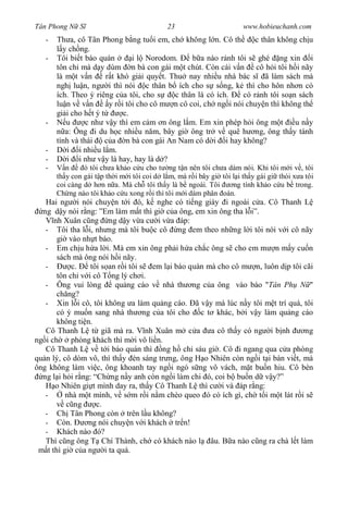 Tân Phong N S                               23                        www.hobieuchanh.com
   -   Th a, cô Tân Phong b ng tu i em, ch không l n. Cô th          c thân không ch u
         y ch ng.
   -   Tôi bi t báo quán         i l Norodom. Ð b a nào r nh tôi s ghé ng xin i
       tôn ch mà d y dùm n bà con gái m t chút. Còn cái v n cô h i tôi h i nãy
       là m t v n       r t khó gi i quy t. Thu nay nhi u nhà bác s ã làm sách mà
       ngh lu n, ng i thì nói c thân b ích cho s s ng, k thì cho hôn nh n có
       ích. Theo ý riêng c a tôi, cho s      c thân là có ích.   có r nh tôi so n sách
       lu n v v n        y r i tôi cho cô m n cô coi, ch ng i nói chuy n thì không th
       gi i cho h t ý t       c.
   -      u      c nh v y thì em c m n ông l m. Em xin phép h i ông m t          un y
          a: Ông i du h c nhi u n m, bây gi ông tr v quê h ng, ông th y tánh
       tình và thái     c a n bà con gái An Nam có d i i hay không?
   -       i i nhi u l m.
   -       i i nh v y là hay, hay là d ?
   -      n     ó tôi ch a kh o c u cho t ng t n nên tôi ch a dám nói. Khi tôi m i v , tôi
       th y con gái t p th i m i tôi coi d l m, mà r i bây gi tôi l i th y gái gi thói x a tôi
       coi càng d h n n a. Mà ch tôi th y là b ngoài. Tôi         ng tính kh o c u b trong.
       Ch ng nào tôi kh o c u xong r i thì tôi m i dám phân oán.
   Hai ng i nói chuy n t i ó, k nghe có ti ng giày i ngoài c a. Cô Thanh L
  ng d y nói r ng: ”Em làm m t thì gi c a ông, em xin ông tha l i”.
       nh Xuân c ng ng d y v a c i v a áp:
   - Tôi tha l i, nh ng mà tôi bu c cô ng em theo nh ng l i tôi nói v i cô nãy
        gi vào nh t báo.
   - Em ch u h a l i. Mà em xin ông ph i h a ch c ông s cho em m n m y cu n
        sách mà ông nói h i nãy.
   -         c.   tôi s an r i tôi s em l i báo quán mà cho cô m n, luôn d p tôi cãi
        tôn ch v i cô T ng lý ch i.
   - Ông vui lòng         qu ng cáo v nhà th ng c a ông vào báo "Tân Ph N "
        ch ng?
   - Xin l i cô, tôi không a làm qu ng cáo. ã v y mà lúc n y tôi m t trí quá, tôi
        có ý mu n sang nhà th ng c a tôi cho c t khác, b i v y làm qu ng cáo
        không ti n.
   Cô Thanh L t giã mà ra. V nh Xuân m c a a cô th y có ng i b nh                ng
ng i ch      phòng khách thì m i vô li n.
   Cô Thanh L v t i báo quán thì ng h ch sáu gi . Cô i ngang qua c a phòng
qu n lý, cô dòm vô, thì th y èn sáng tr ng, ông H o Nhiên còn ng i t i bàn vi t, mà
ông không làm vi c, ông khoanh tay ng i ngó s ng vô vách, m t bu n hiu. Cô bèn
  ng l i h i r ng: “Ch ng n y anh còn ng i làm chi ó, coi b bu n d v y?”
       o Nhiên gi t mình day ra, th y Cô Thanh L thì c i và áp r ng:
   -       nhà m t mình, v s m r i n m chèo queo ó có ích gì, ch t i m t lát r i s
           c ng     c.
   - Ch Tân Phong còn trên l u không?
   - Còn.         ng nói chuy n v i khách tr n!
   - Khách nào ó?
   Thì c ng ông T Chí Thành, ch có khách nào l âu. B a nào c ng ra chà l t làm
    t thì gi c a ng i ta quá.
 