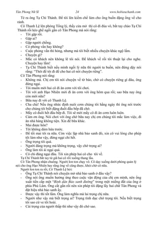 Tân Phong N S                           24                     www.hobieuchanh.com
   Té ra ông T Chí Thành.         tôi lên ki m ch làm cho ng bu n ng ng v cho
  nh.
   Cô Thanh L lên phòng T ng lý, th y c a m thì cô i ùa vô, b t tay chào T Chí
 Thành r i kéo gh ng i g n cô Tân Phong mà nói r ng:
   - Tôi g p r i.
   -      p ai?
   -      p ng i ch ng.
   - Có ph ng v n hay không?
   - Cu c ph ng v n thì h ng, nh ng mà tôi bi t nhi u chuy n khác ng l m.
   - Chuy n gì?
   -      c có khách nên không l tôi nói.         khách v r i tôi thu t l i cho nghe.
      Chuy n hay l m!
   -      Chí Thành bi t n u mình ng i l n a thì ng i ta bu n, nên ng d y nói
        ng: “Thôi tôi i cho hai cô nói chuy n riêng”.
   Cô Tân Phong nói r ng:
   - Không mà. Ch em tôi nói chuy n v t báo, ch có chuy n riêng gì âu, ông
         ng ng i.
   - Tôi mu n m i hai cô i n c m v i tôi ch i.
   - Tôi v i anh H o Nhiên m i i n c m v i ông hôm qua r i; sao b a nay ông
      còn m i n a?
   -      a nay i v i cô Thanh L .
   - Cha ch ! N u ông nh c nh nuôi c m chúng tôi h ng ngày thì ông nói tr c
      cho chúng tôi bi t ng        i u b p ã ch .
   -      y cô     i h t u b p i. Tôi s m i m y cô i n c m luôn luôn.
   - Cám n ông. Nói ch i v i ông ch b a nay ch em chúng tôi m c làm vi c, i
       n nhà hàng không ti n. Xin b a khác.
   - Mai        c hôn?
   - Tôi không dám h a tr c.
   -       t i mai tôi ra n a. Còn vi c l p nhà b o sanh ó, xin cô vui lòng cho phép
      tôi làm nh v y, ng ng i chi h t.
   - Ông tr ng tôi quá.
   - Ng i áng tr ng mà không tr ng, v y ch tr ng ai?
   - Ông làm tôi ái ng i quá.
   - Có chi áng ng i âu. Tôi xin phép hai cô cho tôi v .
       Chí Thành b t tay t giã hai cô r i xu ng thang l u.
    Cô Tân Phong nh n chuông. Ng i lon ton ch y vô. Cô d y xu ng d i phòng qu n lý
nói cho ông H o Nhiên hay r ng ông v c ng        c, kh i ch cô n a.
    Ng i lon ton ra r i, Cô Thanh L h i:
    - Ông T Chí Thành nói chuy n m nhà b o sanh               âu v y?
    -    ng nói ng mu n h ng ng theo cu c v n ng c a ch em mình, nên ng
       xu t ti n c p m t “Bình dân B o sanh         ng” trong m t mi ng t c a ng
       phía Phú Lâm. ng c t g n r i nên xin phép tôi ng l y hai ch Tân Phong và
          t hi u nhà b o sanh y.
   -         c v y thì t t l m. ng làm ngh a mà lai tr ng ch n a.
   -   Ng i nh v y mà bi t tr ng ai? Tr ng tình d c ch tr ng tôi. N u bi t tr ng
       tôi sao c ve tôi hoài.
   -   Cái tr ng c a ng i th p thì nh v y ó ch sao.
 